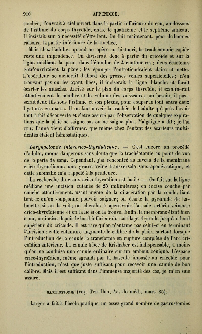 trachée, l'ouvrait à ciel ouvert dans la partie inférieure du cou, au-dessous de l'isthme du corps thyroïde, entre le quatrième et le septième anneau. Il insistait sur la nécessité d'être lent. On fuit maintenant, pour de bonnes raisons, la partie inférieure de la trachée. Mais chez l'adulte, quand on opère au bistouri, la trachéotomie rapide reste une imprudence. On diviserait donc à partir du cricoïde et sur la ligne médiane la peau dans l'étendue de 4 centimètres ; deux écarteurs entrouvriraient la plaie ; les éponges l'entretiendraient claire et nette. L'opérateur se méfierait d'abord des grosses veines superficielles ; n'en trouvant pas ou les ayant liées, il inciserait la ligne blanche et ferait écarter les muscles. Arrivé sur le plan du corps thyroïde, il examinerait attentivement le nombre et le volume des vaisseaux ; au besoin, il pas- serait deux fils sous l'isthme et son plexus, pour couper le tout entre deux ligatures en masse. Il ne faut ouvrir la trachée de l'adulte qu'après l'avoir tout à fait découverte et s'être assuré par l'observation de quelques expira- tions que la plaie ne saigne pas ou ne saigne plus. Malgaigne a dit ; je l'ai cru; Panne vient d'affirmer, que même chez l'enfant des écarteurs multi- dentés étaient hémostatiques. Laryngotomie intercrico-ihyro'idienne. — C'est encore un procédé d'adulte, moins dangereux sans doute que la trachéotomie au point de vue de la perte de sang. Cependant, j'ai rencontré au niveau de la membrane crico-thyroïdienne une grosse veine transversale sous-aponévrotique, et cette anomalie m'a rappelé à la prudence. La recherche du creux crico-thyroïdien est facile. — On fait sur la ligne médiane une incision cutanée de 25 millimètres; on incise couche par couche attentivement, usant même de la dilacération par la sonde, liant tont ce qu'on soupçonne pouvoir saigner ; on écarte la pyramide de La- louette si on la voit; on cherche à apercevoir l'arcade artério-veineuse crico-thyroïdienne et on la lie si on la trouve. Enfin, la membrane étant bien à nu, on incise depuis le bord inférieur du cartilage thyroïde jusqu'au bord supérieur du cricoïde. Il est rare qu'on n'entame pas celui-ci en terminant l'incision : cette entamure augmente le calibre de la plaie, surtout lorsque l'introduction de la canule la transforme en rupture complète de l'arc cri- coïdien antérieur. La canule à bec de Kiïshaber est indispensable, à moins qu'on ne conduise une canule ordinaire sur un embout conique. L'espace crico-thyroïdien, même agrandi par la bascule imposée au cricoïde pour l'introduction, n'est que juste suffisant pour recevoir une canule de bon calibre. Mais il est suffisant dans l'immense majorité des cas, je m'en suis assuré. gastrostomie (voy. Terrillon, Ac. de méd., mars 85). Larger a fait à l'école pratique un assez grand nombre de gastrostomies