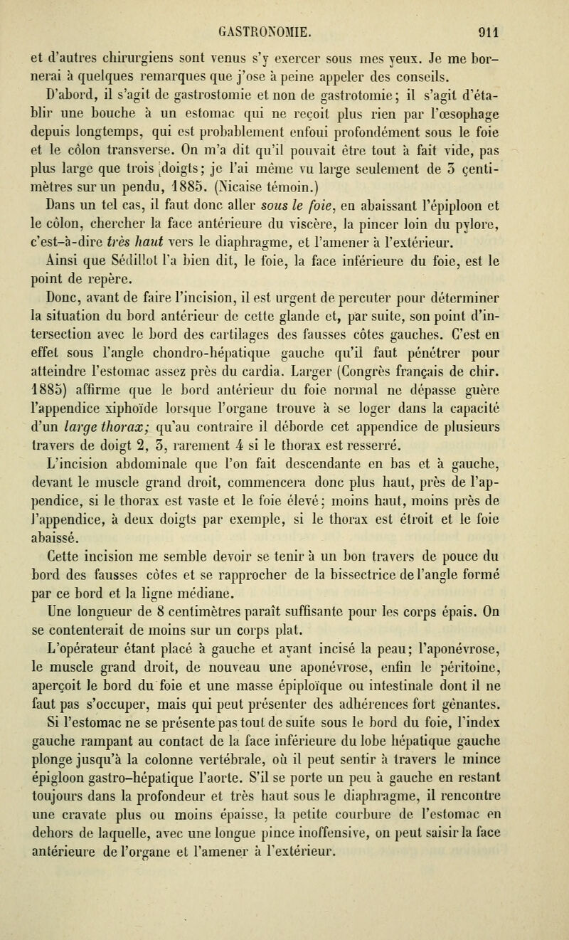 et d'autres chirurgiens sont venus s'y exercer sous mes yeux. Je me bor- nerai à quelques remarques que j'ose à peine appeler des conseils. D'abord, il s'agit de gastrostomie et non de gastrotomie; il s'agit d'éta- blir une bouche à un estomac qui ne reçoit plus rien par l'œsophage depuis longtemps, qui est probablement enfoui profondément sous le foie et le côlon transverse. On m'a dit qu'il pouvait être tout à fait vide, pas plus large que trois [doigts; je l'ai même vu large seulement de 5 centi- mètres sur un pendu, 1885. (Mcaise témoin.) Dans un tel cas, il faut donc aller sous le foie, en abaissant l'épiploon et le côlon, chercher la face antérieure du viscère, la pincer loin du pylore, c'est-à-dire très haut vers le diaphragme, et l'amener à l'extérieur. Ainsi que Sédillot l'a bien dit, le foie, la face inférieure du foie, est le point de repère. Donc, avant de faire l'incision, il est urgent de percuter pour déterminer la situation du bord antérieur de cette glande et, par suite, son point d'in- tersection avec le bord des cartilages des fausses côtes gauches. C'est en effet sous l'angle chondro-hépatique gauche qu'il faut pénétrer pour atteindre l'estomac assez près du cardia. Larger (Congrès français de chir. 1885) affirme que le bord antérieur du foie normal ne dépasse guère l'appendice xiphoïde lorsque l'organe trouve à se loger dans la capacité d'un large thorax; qu'au contraire il déborde cet appendice de plusieurs travers de doigt 2, 5, rarement 4 si le thorax est resserré. L'incision abdominale que l'on fait descendante en bas et à gauche, devant le muscle grand droit, commencera donc plus haut, près de l'ap- pendice, si le thorax est vaste et le foie élevé; moins haut, moins près de l'appendice, à deux doigts par exemple, si le thorax est étroit et le foie abaissé. Cette incision me semble devoir se tenir à un bon travers de pouce du bord des fausses côtes et se rapprocher de la bissectrice de l'angle formé par ce bord et la ligne médiane. Une longueur de 8 centimètres paraît suffisante pour les corps épais. On se contenterait de moins sur un corps plat. L'opérateur étant placé à gauche et ayant incisé la peau; l'aponévrose, le muscle grand droit, de nouveau une aponévrose, enfin le péritoine, aperçoit le bord du foie et une masse épiploïque ou intestinale dont il ne faut pas s'occuper, mais qui peut présenter des adhérences fort gênantes. Si l'estomac ne se présente pas tout de suite sous le bord du foie, l'index gauche rampant au contact de la face inférieure du lobe hépatique gauche plonge jusqu'à la colonne vertébrale, où il peut sentir à travers le mince épigloon gastro-hépatique l'aorte. S'il se porte un peu à gauche en restant toujours dans la profondeur et très haut sous le diaphragme, il rencontre une cravate plus ou moins épaisse, la petite courbure de. l'estomac en dehors de laquelle, avec une longue pince inoffensive, on peut saisir la face antérieure de l'organe et l'amener à l'extérieur.
