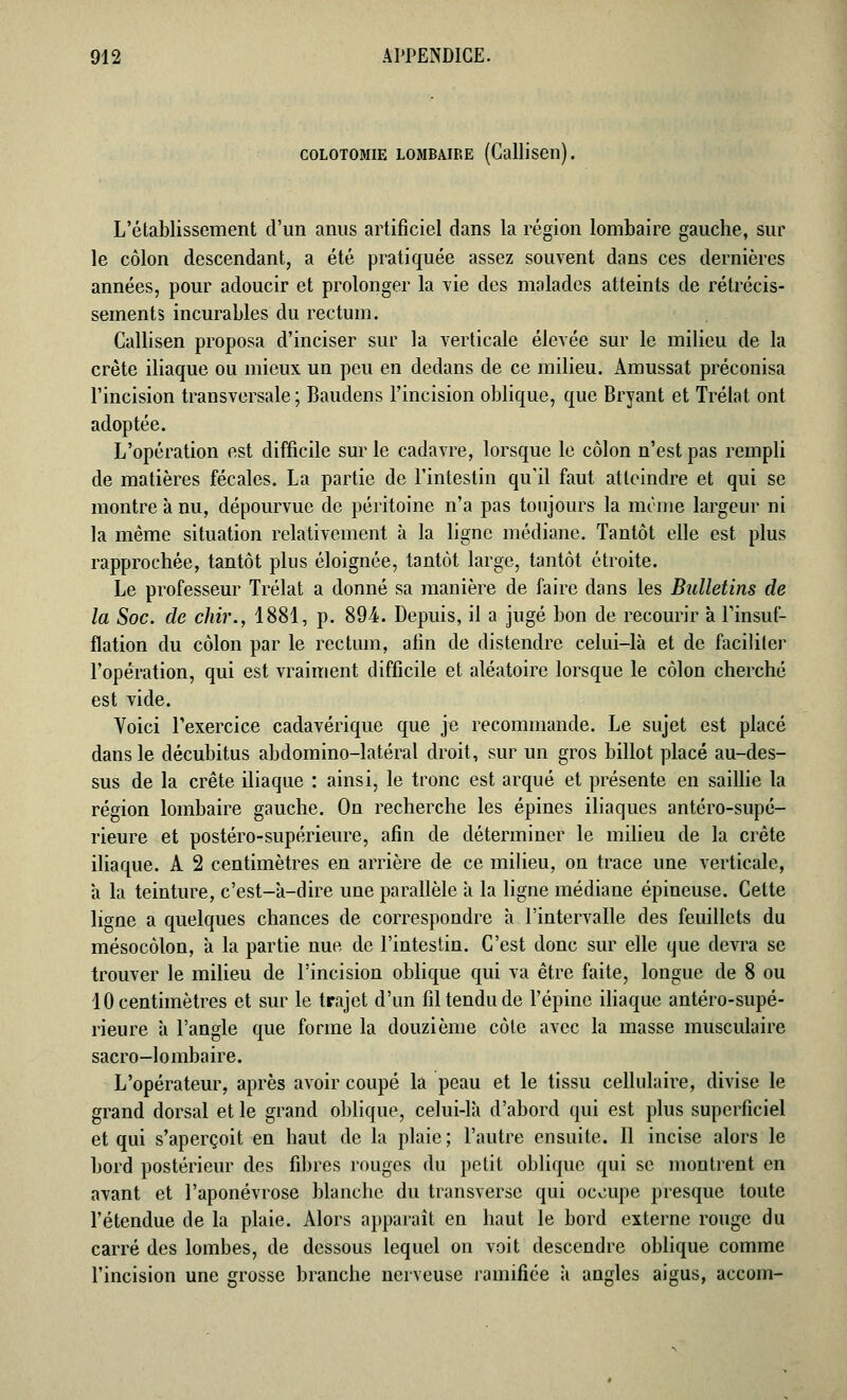 COLOTOMIE LOMBAIRE (Calliseil). L'établissement d'un anus artificiel dans la région lombaire gauche, sur le côlon descendant, a été pratiquée assez souvent dans ces dernières années, pour adoucir et prolonger la vie des malades atteints de rétrécis- sements incurables du rectum. Callisen proposa d'inciser sur la verticale élevée sur le milieu de la crête iliaque ou mieux un peu en dedans de ce milieu. Amussat préconisa l'incision transversale; Baudens l'incision oblique, que Bryant et Trélat ont adoptée. L'opération est difficile sur le cadavre, lorsque le côlon n'est pas rempli de matières fécales. La partie de l'intestin qu'il faut atteindre et qui se montre à nu, dépourvue de péritoine n'a pas toujours la même largeur ni la même situation relativement à la ligne médiane. Tantôt elle est plus rapprochée, tantôt plus éloignée, tantôt large, tantôt étroite. Le professeur Trélat a donné sa manière de faire dans les Bulletins de la Soc. de chir., 1881, p. 894. Depuis, il a jugé bon de recourir à l'insuf- flation du côlon par le rectum, afin de distendre celui-là et de faciliter l'opération, qui est vraiment difficile et aléatoire lorsque le côlon cherché est vide. Voici l'exercice cadavérique que je recommande. Le sujet est placé dans le décubitus abdomino-latéral droit, sur un gros billot placé au-des- sus de la crête iliaque : ainsi, le tronc est arqué et présente en saillie la région lombaire gauche. On recherche les épines iliaques antéro-supé- rieure et postéro-supérieure, afin de déterminer le milieu de la crête iliaque. A 2 centimètres en arrière de ce milieu, on trace une verticale, à la teinture, c'est-à-dire une parallèle à la ligne médiane épineuse. Celte ligne a quelques chances de correspondre à l'intervalle des feuillets du mésocôlon, à la partie nue de l'intestin. C'est donc sur elle que devra se trouver le milieu de l'incision oblique qui va être faite, longue de 8 ou 10 centimètres et sur le trajet d'un fil tendu de l'épine iliaque antéro-supé- rieure à l'angle que forme la douzième côte avec la masse musculaire sacro-lombaire. L'opérateur, après avoir coupé là peau et le tissu cellulaire, divise le grand dorsal et le grand oblique, celui-là d'abord qui est plus superficiel et qui s'aperçoit en haut de la plaie ; l'autre ensuite. Il incise alors le bord postérieur des fibres rouges du petit oblique qui se montrent en avant et l'aponévrose blanche du transverse qui occupe presque toute l'étendue de la plaie. Alors apparaît en haut le bord externe rouge du carré des lombes, de dessous lequel on voit descendre oblique comme l'incision une grosse branche nerveuse ramifiée à angles aigus, accom-