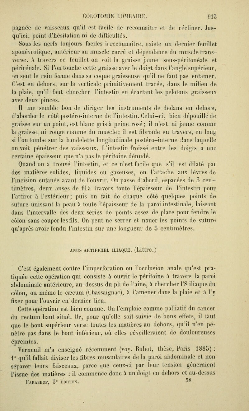 pagnée de vaisseaux qu'il est facile de reconnaître et de récliner. Jus- qu'ici, point d'hésitation ni de difficultés. Sous les nerfs toujours faciles à reconnaître, existe un dernier feuillet aponévrotique, antérieur au muscle carré et dépendance du muscle trans- verse. A travers ce feuillet on voit la graisse jaune sous-péritonéale et périrénale. Si l'on touche cette graisse avec le doigt dans l'angle supérieur, on sent le rein ferme dans sa coque graisseuse qu'il ne faut pas entamer. C'est en dehors, sur la verticale primitivement tracée, dans le milieu de la plaie, qu'il faut chercher l'intestin en écartant les pelotons graisseux avec deux pinces. Il me semhle bon de diriger les instruments de dedans en dehors, d'aborder le côté postéro-interne de l'intestin. Celui-ci, bien dépouillé de graisse sur un point, est blanc gris à peine rosé; il n'est ni jaune comme la graisse, ni rouge comme du muscle ; il est fibroïde en travers, en long si l'on tombe sur la bandelette longitudinale postéro-interne dans laquelle on voit pénétrer des vaisseaux. L'intestin froissé entre les doigts a une certaine épaisseur que n'a pas le péritoine dénudé. Quand on a trouvé l'intestin, et ce n'est facile que s'il est dilaté par des matières solides, liquides ou gazeuses, on l'attache aux lèvres de l'incision cutanée avant de l'ouvrir. On passe d'abord, espacées de 5 cen- timètres, deux anses de fila travers toute l'épaisseur de l'intestin pour l'attirer à l'extérieur; puis on fait de chaque côté quelques points de suture unissant la peau à toute l'épaisseur de la paroi intestinale, laissant dans l'intervalle des deux séries de points assez de place pour fendre le côlon sans couper les fils. On peut ne serrer et nouer les points de suture qu'après avoir fendu l'intestin sur 11112 longueur de 5 centimètres. ANUS ARTIFICIEL ILIAQUE. (Littre.) C'est également contre l'imperforation ou l'occlusion anale qu'est pra- tiquée cette opération qui consiste à ouvrir le péritoine à travers la paroi abdominale antérieure, au-dessus du pli de l'aine, à chercher l'S iliaque du côlon, ou même le caecum (Chassaignac), à l'amener dans la plaie et à l'y fixer pour l'ouvrir en'dernier lieu. Cette opération est bien connue. On l'emploie comme palliatif du cancer du rectum haut situé. Or, pour qu'elle soit suivie de bons effets, il faut que le bout supérieur verse toutes les matières au dehors, qu'il n'en pé- nètre pas dans le bout inférieur, où elles réveilleraient de douloureuses épreintes. Verneuil m'a enseigné récemment (voy. Buhot, thèse, Paris 1885) : 1° qu'il fallait diviser les fibres musculaires de la paroi abdominale et non séparer leurs faisceaux, parce (pie ceux-ci par leur tension gêneraient l'issue des matières : il commence.donc à un doigt en dehors et au-dessus Farabeof, 5e ÉDITION. 58