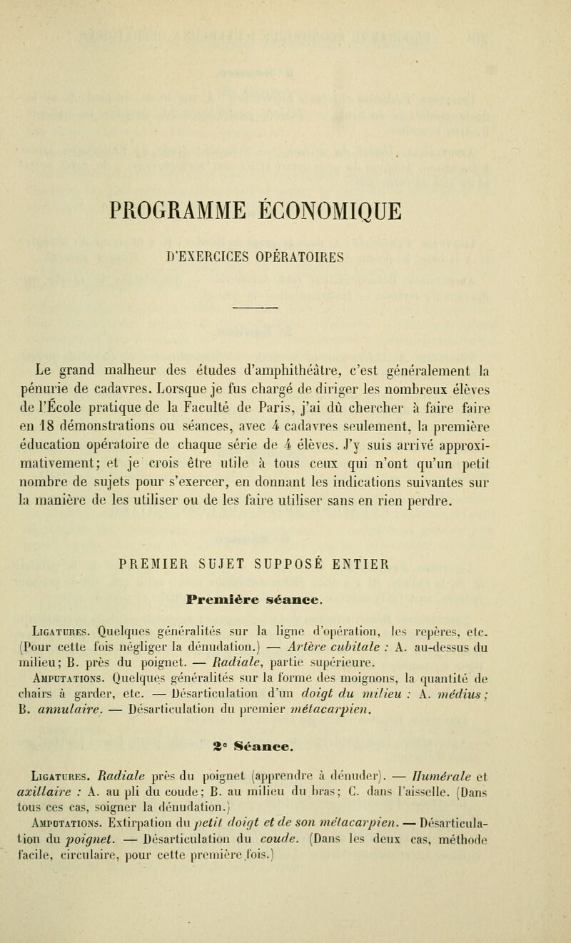 PROGRAMME ÉCONOMIQUE D'EXERCICES OPÉRATOIRES Le grand malheur des études d'amphithéâtre, c'est généralement la pénurie de cadavres. Lorsque je fus chargé de diriger les nombreux élèves de l'Ecole pratique de la Faculté de Paris, j'ai dû chercher à faire faire en 18 démonstrations ou séances, avec k cadavres seulement, la première éducation opératoire de chaque série de 4 élèves. J'y suis arrivé approxi- mativement; et je crois être utile à tous ceux qui n'ont qu'un petit nombre de sujets pour s'exercer, en donnant les indications suivantes sur la manière de les utiliser ou de les faire utiliser sans en rien perdre. PREMIER SUJET SUPPOSE ENTIER Première séance. Ligatures. Quelques généralités sur la ligne d'opération, les repères, etc. (Pour cette fois négliger la dénudation.) — Artère cubitale : A. au-dessus du milieu; B. près du poignet. — Radiale, partie supérieure. Amputations. Quelques généralités sur la forme des moignons, la quantité de chairs à garder, etc. — Désarticulation d'un doigt du milieu : A. médius ; B. annulaire. — Désarticulation du premier métacarpien. 2e Séance. Ligatures. Radiale près du poignet (apprendre à dénuder). — Ilumérale et axillaire : A. au pli du coude; B. au milieu du bras; C. dans l'aisselle. (Dans tous ces cas, soigner la dénudation.) Amputations. Extirpation du petit doigt et de son métacarpien. — Désarticula- tion du poignet. — Désarticulation du coude. (Dans les deux cas, méthode facile, circulaire, pour cette première j'ois.)