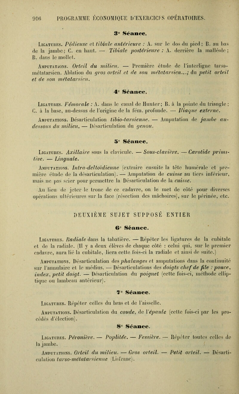3e Séance. Ligatures. Pédiease et tibiale antérieure : A. sur le clos du pied; B. au lias de la jambe: C. en haut. — Tibiale postérieure : A. derrière la malléole; B. dans le mollet. Amputations. Orteil du milieu. — Première étude de l'interligne tarso- métatarsien. Ablation du gros orteil et de son métatarsien...; du -petit orteil et de son métatarsien. 4e Séance. Ligatures. Fémorale : A. dans le canal de Hunier; B. à la pointe du triangle ; C. à la base, au-dessus de l'origine de la fém. profonde. — Iliaque externe. Amputations. Désarticulation lïbio-tar sienne. — Amputation de jambe au- dessous du milieu. — Désarticulation du genou. 5e Séance. Ligatures. Axillaire sous la clavicule. — Sous-clavière. —Carotide primi- tive. — Linguale. Amputations. Intra-deltoïdienne (extraire ensuite la tète bumérale et pre- mière étude de la désarticulation). — Amputation de cuisse au tiers inférieur, mais ne pas scier pour permettre la Désarticulation de la cuisse. Au lieu de jeter le tronc de ce cadavre, on le met de côté pour diverses opérations ultérieures sur la face (résection des mâchoires), sur le périnée, etc. DEUXIÈME SUJET SUPPOSE ENTIER 6e Séance. Ligatures. Radiale dans la tabatière. — Répéter les ligatures de la cubitale et de la radiale. (Il y a deux élèves de chaque côté : celui qui, sur le premier cadavre, aura lié la cubitale, liera cette fois-ci la radiale et ainsi de suite.) Amputations. Désarticulation àes phalanges et amputations dans la continuité sur l'annulaire et lé médius. — Désarticulations des doigts chef de file : pouce, index, petit doigt. — Désarticulation du poignet (cette fois-ci, méthode ellip- tique ou lambeau antérieur). ?e Séance. Ligatures. Répéter celles du bras et de l'aisselle. Amputations. Désarticulation du coude, de l'épaule (cette fois-ci par les pro- cédés d'élection). 8e Séance. Ligatures. Péronière. — Poplitée. — Fessière. — Répéter toutes celles de la jambe. Amputations. Orteil du milieu. — Gros orteil. — Petit orteil. — Désarti- culation tarso-mélatarsienne lisfranc).