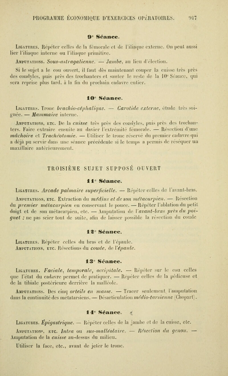 9e Séance. Ligatures. Répéter celles de la fémorale et de l'iliaque externe. Ou peut aussi lier l'iliaque interne ou l'iliaque primitive. Amputations. Sous-astragalienne. — Jambe, au lieu d'élection. Si le sujet a le cou ouvert, il faut dès maintenant couper la cuisse très près des condyles, puis près des trochanlers et sauter le reste de la 10e Séance, qui sera reprise plus tard, à la fin du prochain cadavre entier. 10e Séance. Ligatures. Tronc brachio-céphalique. — Carotide externe, étude très soi- gnée. — Mammaire interne. Amputations, etc. De la cuisse très près des condyles. puis près des trochan- lers. Faire extraire ensuite au davier l'extrémité fémorale. — Résection d'une mâchoire et Trachéotomie. — Utiliser le tronc réservé du premier cadavre qui a déjà pu servir dans une séance précédente si le temps a permis de réséquer un maxillaire antérieurement. TROISIÈME SUJET SUPPOSE OUVERT 11e Séance. Uigatures. Arcade palmaire superficielle. — Répéter celles de l'avant-bras. Amputations, etc. Extraction du médius et de son métacarpien. — Résection du premier métacarpien en conservant le pouce. — Répéter l'ablation du petit doigt et de son métacarpien, etc. — Amputation de lavant-bras près du poi- gnet : ne pas scier tout de suite, afin de laisser possible la résection du coude 12e Séance. Ligatup.es. Répéter celles du bras et de l'épaule. Amputations, etc. Résections du coude, de l'épaule. 13e Séance. Ligatures. Faciale, temporale, occipitale. — Répéter sur le cou celles que l'état du cadavre permet de pratiquer. — Répéter celles de la pédicuse et de la tihiale postérieure derrière la malléole. Amputations. Des cinq orteils en masse. — Tracer seulement l'amputation dans la continuité des métatarsiens. — Désarticulation médio-tarsienne Chopart . 14e Séance. g Ligatup.es. Épigastrique. — Répéter celles de la jambe et de la cuisse, etc. Amputation?, etc. Intra ou sus-malléolaire. — Résection du genou. — Amputation de la cuisse au-dessus du milieu. Utiliser la l'ace, etc., avant de jeter le tronc.