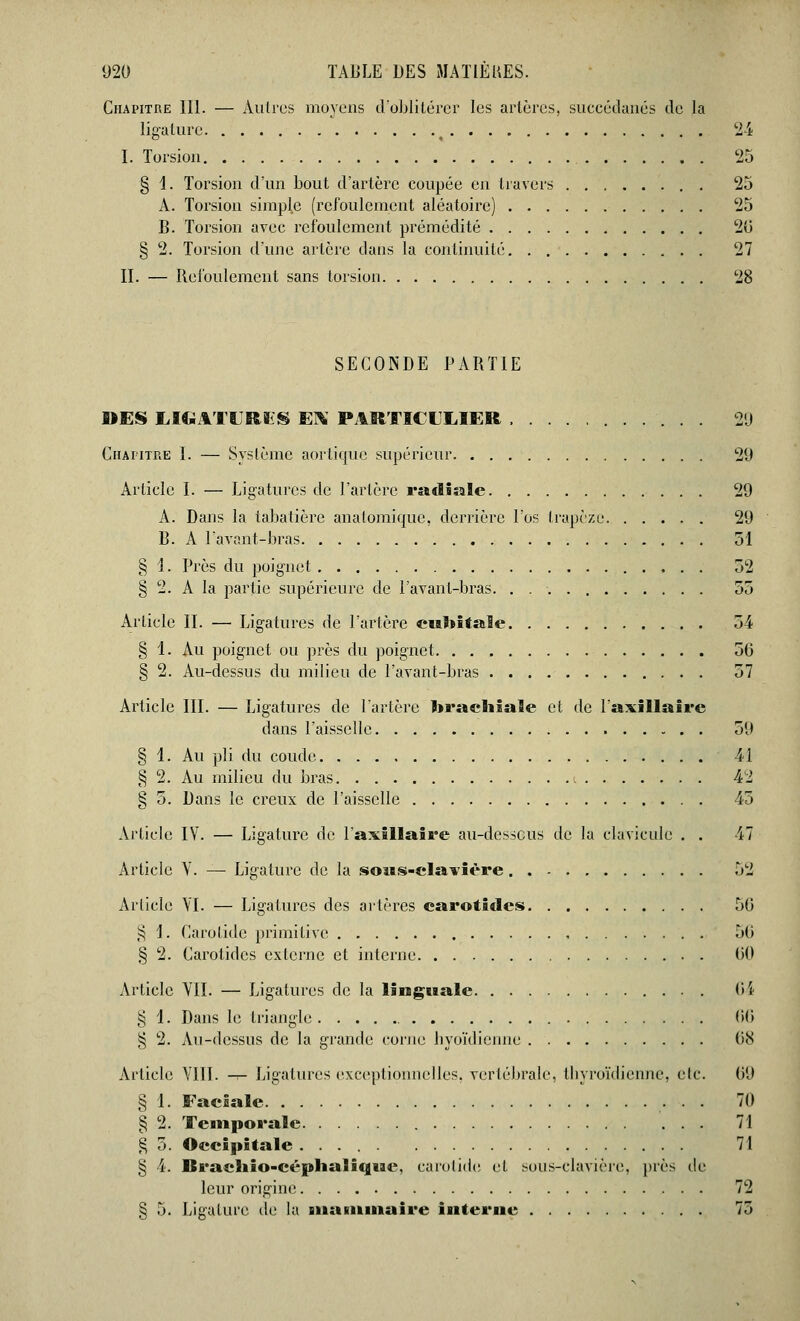 Chapitre III. — Autres moyens d'oblitérer les artères, succédanés de la ligature ^ 24 I. Torsion 25 § i. Torsion d'un bout d'artère coupée en travers . 25 A. Torsion simple (refoulement aléatoire) 25 B. Torsion avec refoulement prémédité 20 § 2. Torsion d'une artère dans la continuité 27 II. — Refoulement sans torsion 28 SECONDE PARTIE MES LIGATURES EN PARTICULIER 29 Chapitre I. — Système aortique supérieur 29 Article I. — Ligatures de l'artère radiale 29 A. Dans la tabatière anatomique, derrière l'os trapèze 29 B. A Pavant-bras 51 § 1. Près du poignet 52 § 2. A la partie supérieure de l'avant-bras. . 55 Article II. — Ligatures de l'artère cubitale 54 § 1. Au poignet ou près du poignet 50 § 2. Au-dessus du milieu de Pavant-bras 57 Article III. — Ligatures de l'artère brachiale et de Paxillaire dans l'aisselle 59 § 1. Au pli du coude 41 § 2. Au milieu du bras i 42 § 5. Dans le creux de l'aisselle 45 Article IV. — Ligature de l'axillaire au-dessous de la clavicule . . 47 Article Y. — Ligature de la soiis-clavière 52 Article YI. — Ligatures des artères carotides 50 § 1. Carotide primitive , 50 § 2. Carotides externe et interne 00 Article VII. — Ligatures de la linguale C4 § 1. Dans le triangle 66 § 2. Au-dessus de la grande corne hyoïdienne 08 Article VIII. — Ligatures exceptionnelles, vertébrale, thyroïdienne, etc. 09 § 1. Faciale .• • • ™ § 2. Temporale 71 g 5. Occipitale 71 § 4. Rracliio-céphaîiqne, carotide et sous-clavière, près de leur origine 72 § 5. Ligature de la mammaire interne 75