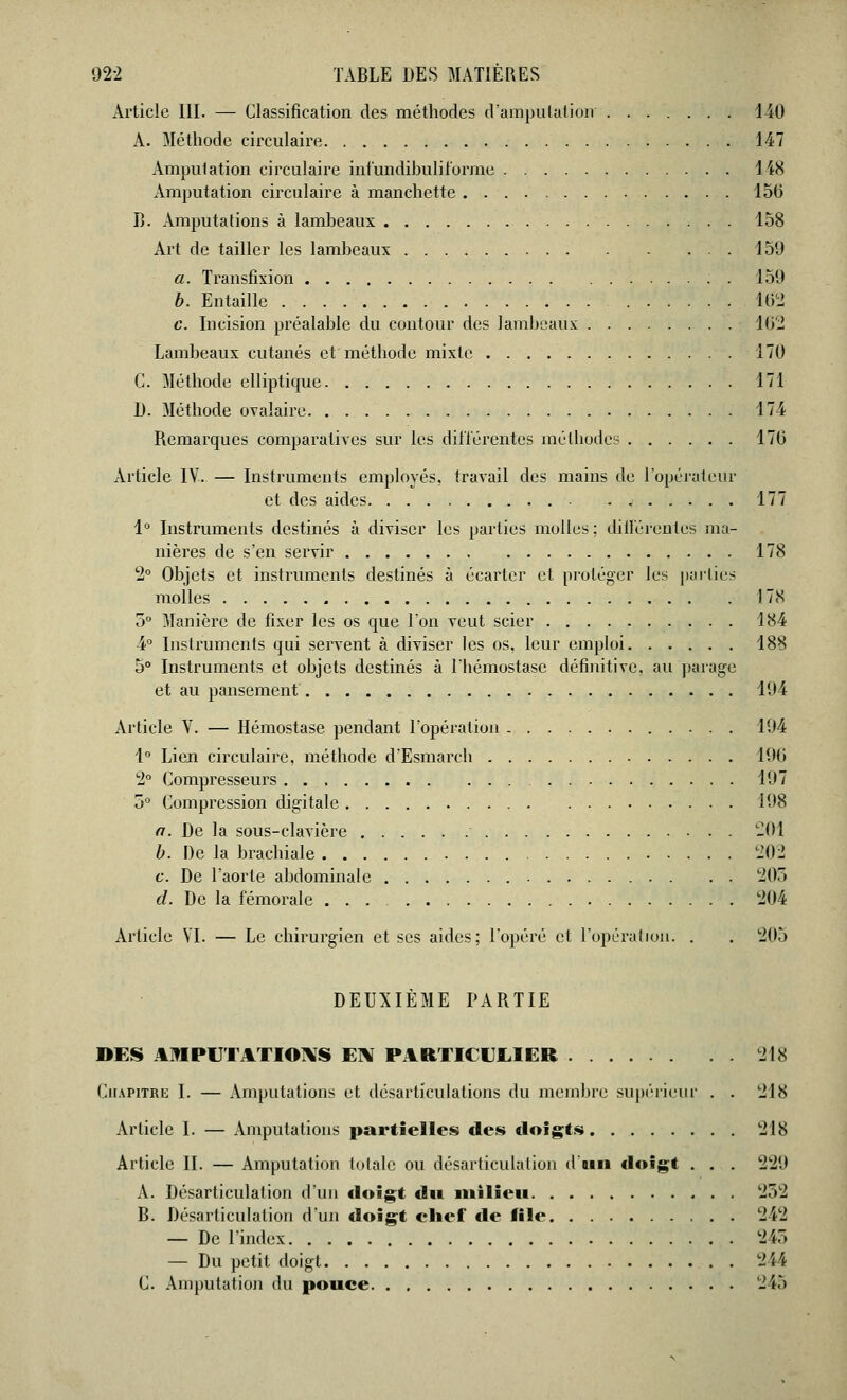 Article III. — Classification des méthodes d'amputation 140 A. Méthode circulaire 147 Amputation circulaire infundibulifornie 148 Amputation circulaire à manchette 150 B. Amputations à lambeaux 158 Art de tailler les lambeaux 150 a. Transfixion 150 b. Entaille 102 c. Incision préalable du contour des lambeaux 162 Lambeaux cutanés et métbode mixte 170 C. Méthode elliptique 171 D. Métbode ovalaire 174 Remarques comparatives sur les différentes méthodes 170 Article IV. — Instruments employés, travail des mains de l'opérateur et des aides . 177 1° Instruments destinés à diviser les parties molles ; différentes ma- nières de s'en servir 178 2° Objets et instruments destinés à écarter et proléger les parties molles 178 5° Manière de fixer les os que l'on veut scier 184 4° Instruments qui servent à diviser les os, leur emploi 188 5° Instruments et objets destinés à lbémostasc définitive, au parage et au pansement 104 Article V. — Hémostase pendant l'opération 104 1° Lien circulaire, méthode d'Esmarch 100 2° Compresseurs 107 5° Compression digitale 108 a. De la sous-clavière  201 b. De la brachiale 202 c. De l'aorte abdominale . . . 205 d. De la fémorale ... 204 Article VI. — Le chirurgien et ses aides; l'opéré et l'opération. . . 205 DEUXIÈME PARTIE DES AMPUTATIONS EN PARTICULIER 218 Chapitre I. — Amputations et désarticulations du membre supérieur . . 218 Article I. — Amputations partielles des doigts 218 Article II. — Amputation totale ou désarticulation d'un doigt . . . 229 A. Désarticulation d'un doigt du milieu 252 B. Désarticulation d'un doigt chef de file 242 — De l'index 245 — Du petit doigt 244 C. Amputation du pouce 245
