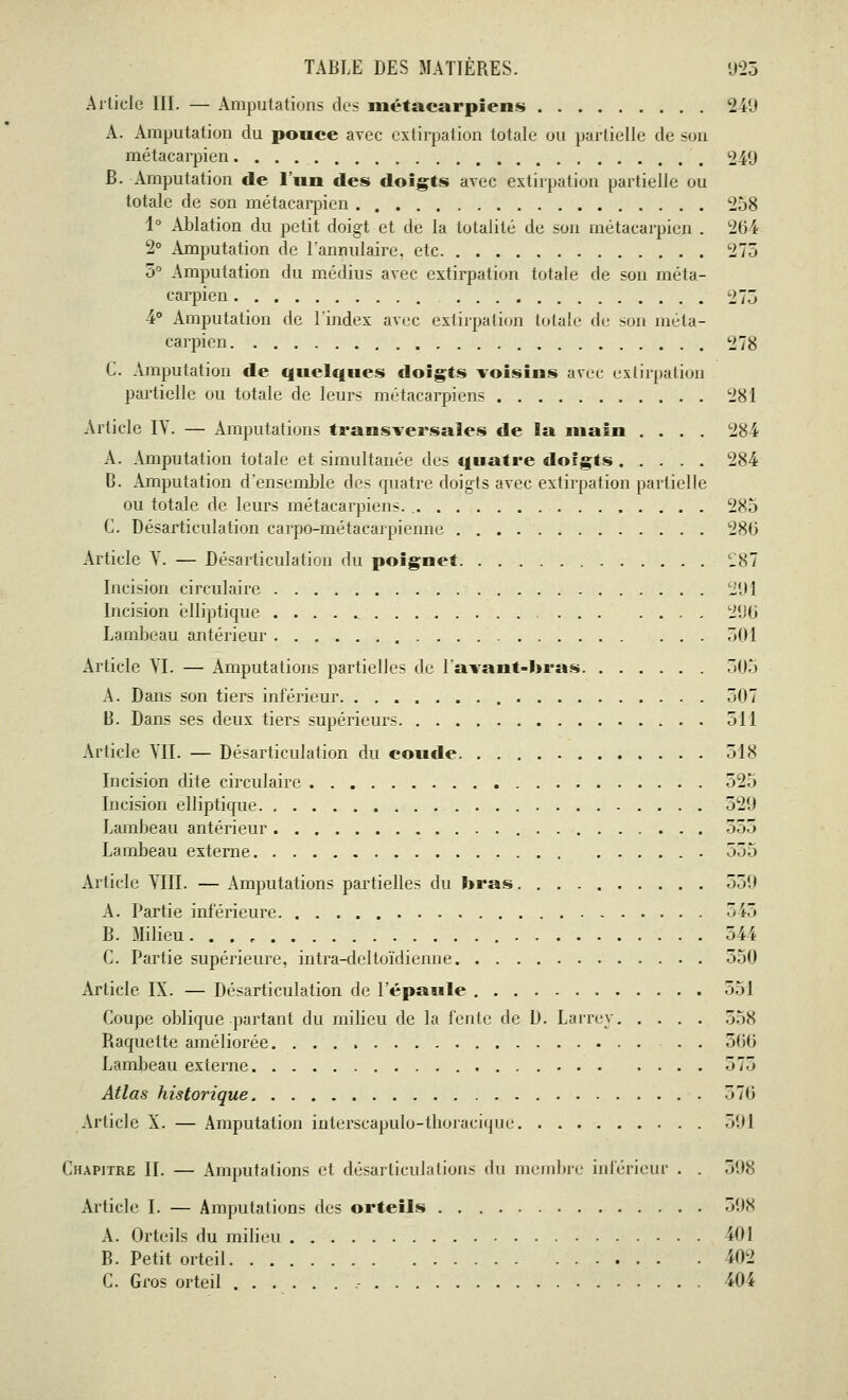 Article III. — Amputations des métacarpiens 149 A. Amputation du pouce avec extirpation totale ou partielle de son métacarpien 249 B. Amputation de l'un des doigts avec extirpation partielle ou totale de son métacarpien 258 1° Ablation du petit doigt et de la totalité de son métacarpien . 204 2° Amputation de l'annulaire, etc 275 3° Amputation du médius avec extirpation totale de son méta- carpien 275 4° Amputation de l'index avec extirpation totale de son méta- carpien 278 C. Amputation de quelques doigts voisins avec extirpation partielle ou totale de leurs métacarpiens 281 Article IY. — Amputations transversales de la main .... 284 A. Amputation totale et simultanée des quatre doigts 284 C. Amputation d'ensemble des quatre doigts avec extirpation partielle ou totale de leurs métacarpiens. 285 C. Désarticulation carpo-métacarpienne 280 Article Y. — Désarticulation du poignet CJ87 Incision circulaire 291 Incision elliptique 296 Lambeau antérieur 501 Article YI. — Amputations partielles de lavant-bras 505 A. Dans son tiers inférieur 507 B. Dans ses deux tiers supérieurs 511 Article YII. — Désarticulation du coude 518 Incision dite circulaire 525 Incision elliptique 520 Lambeau antérieur 555 Lambeau externe 555 Article YIII. — Amputations partielles du bras 539 A. Partie inférieure 545 B. Milieu. . . r 344 C. Partie supérieure, intra-deltoïdienne 550 Article IX. — Désarticulation de l'épaule 551 Coupe oblique partant du milieu de la fente de D. Larrey 558 Raquette améliorée. 366 Lambeau externe 575 Atlas historique 376 Article X. — Amputation interscapulo-thoracique 501 Chapitre II. — Amputations et désarticulations du membre intérieur . . 398 Article I. — Amputations des orteils 598 A. Orteils du milieu 'dM B. Petit orteil 402 C. Gros orteil .- 404