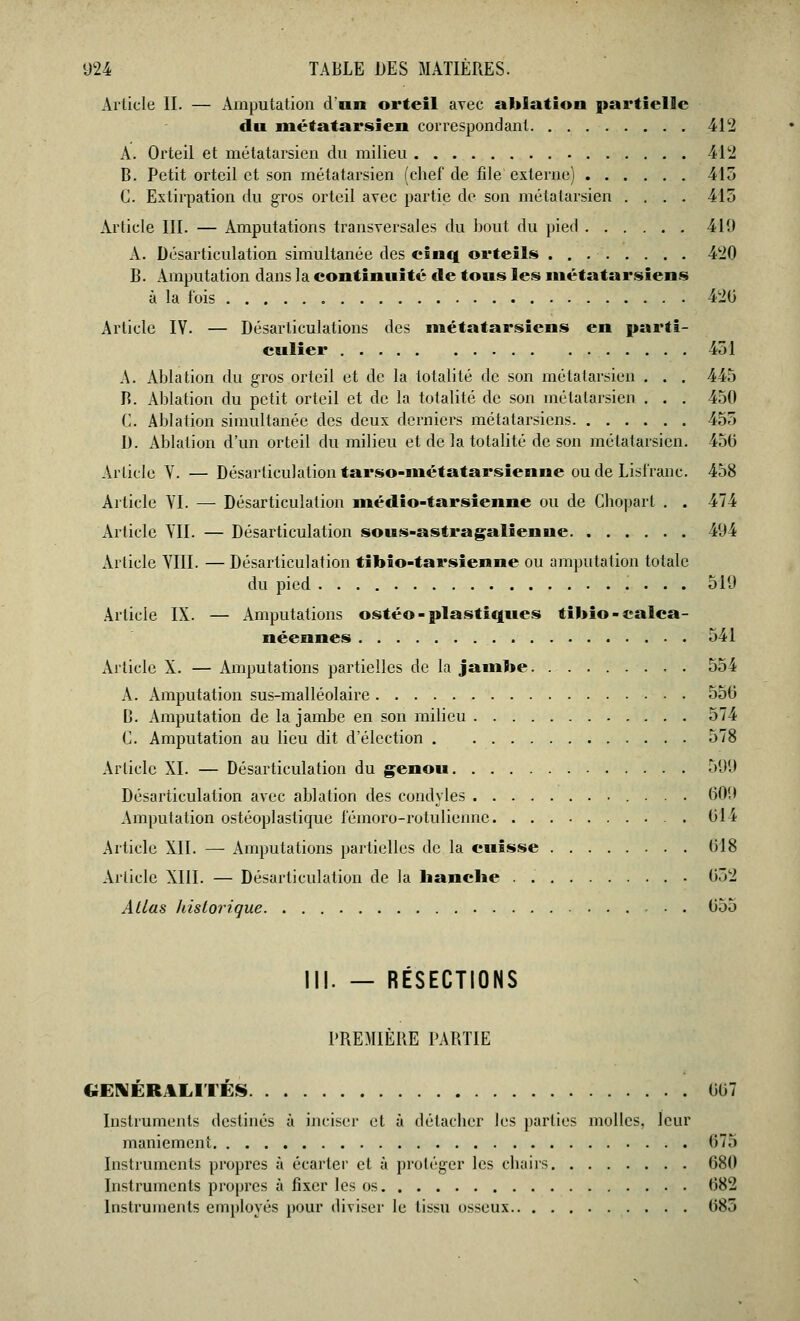 Article II. — Amputation d'an orteil avec ablation partielle du métatarsien correspondant 412 A. Orteil et métatarsien du milieu 412 B. Petit orteil et son métatarsien (chef de file externe) 415 G. Extirpation du gros orteil avec partie de son métatarsien .... 415 Article III. — Amputations transversales du bout du pied 410 A. Désarticulation simultanée des einq orteils 420 B. Amputation dans la continuité de tons les métatarsiens à la fois 420 Article IV. — Désarticulations des métatarsiens en parti- culier 451 A. Ablation du gros orteil et de la totalité de son métatarsien . . . 445 B. Ablation du petit orteil et de la totalité de son métatarsien . . . 450 G. Ablation simultanée des deux derniers métatarsiens 455 D. Ablation d'un orteil du milieu et de la totalité de son métatarsien. 450 Article V. — Désarticulation tarso-métatarsienne ou de Lisfranc. 458 Article VI. — Désarticulation médio-tarsienne ou de Chopart . . 474 Article VII. — Désarticulation sous-astragalienne 494 Article VIII. — Désarticulation tibio-tarsienne ou amputation totale du pied 519 Article IX. — Amputations ostéo - plastiques tibio-calca- néennes 541 xVrticle X. — Amputations partielles de la jambe 554 A. Amputation sus-malléolaire 550 0. Amputation de la jambe en son milieu 574 G. Amputation au lieu dit d'élection 578 Article XI. — Désarticulation du genou 599 Désarticulation avec ablation des condyles 009 Amputation ostéoplastique lémoro-rotuliennc 01 i Article XII. — Amputations partielles de la cuisse 018 Article XIII. — Désarticulation de la hanche 052 Allas historique . . 055 II!. — RÉSECTIONS PREMIERE PARTIE GÉNÉRALITÉS 007 Instruments destinés à inciser et à détacher les parties molles, leur maniement 675 Instruments propres à écarter et à protéger les chairs 080 Instruments propres à fixer les os 082 Instruments employés pour diviser le Iîsmi osseux 085