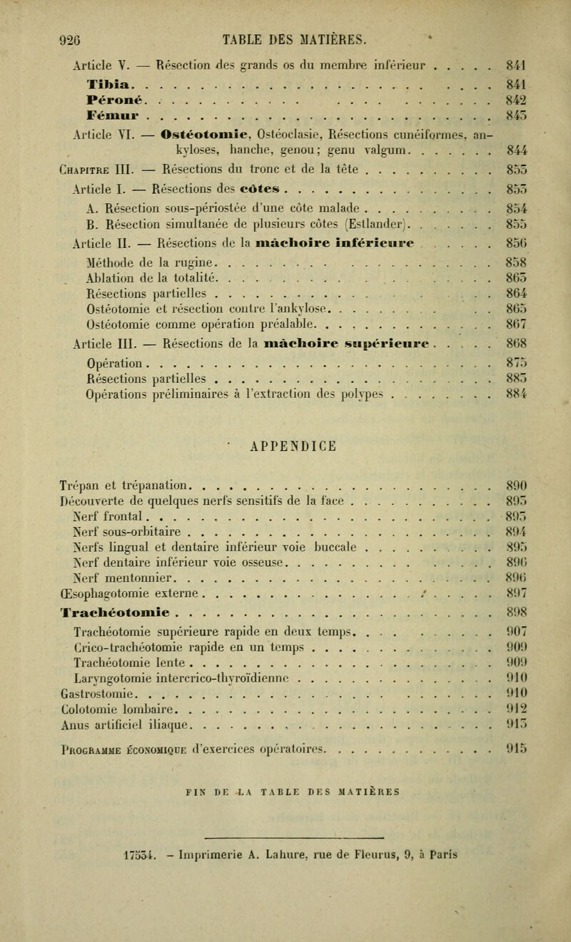 Article V. — Résection des grands os du membre inférieur 841 Tibia 841 Péroné 842 Fémur 84) Article VI. — Ostéotomie. Ostéoclasie, Résections cunéiformes, an- kyloses, hanche, genou; genu valgum 844 Chapitre III. — Résections du tronc et de la tête 855 Article I. — Résections des côtes 855 A. Résection sous-périostée d'une côte malade 854 B. Résection simultanée de plusieurs côtes (Esllander) 855 Article II. — Résections de la mâchoire inférieure 856 Méthode de la rugine 858 Ablation de la totalité 865 Résections partielles 864 Ostéotomie et résection contre l'ankylose . . 865 Ostéotomie comme opération préalable 867 Article III. — Résections de la mâchoire supérieure 868 Opération 875 Résections partielles 883 Opérations préliminaires à l'extraction des polypes 884 • APPENDICE Trépan et trépanation 890 Découverte de quelques nerfs sensitifs de la face 805 Nerf frontal 895 Nerf sous-orbitaire 894 Nerfs lingual et dentaire inférieur voie buccale 895 Nerf dentaire inférieur voie osseuse 896 Nerf mentonnier 896 Œsophagotomie externe / 897 Trachéotomie 898 Trachéotomie supérieure rapide en deux temps 907 Crico-trachéotomie rapide en un temps 900 Trachéotomie lente 0()!l Laryngotomie intercrico-thyroïdienne 010 Gastrostomie 010 Colotomie lombaire 912 Anus artificiel iliaque 015 Programme économique d'exercices opératoires 015 FIN DK LA TABLE DES MATIERES 17551. - Imprimerie A. Lahure, rue de Fleurus, 9, à Paris