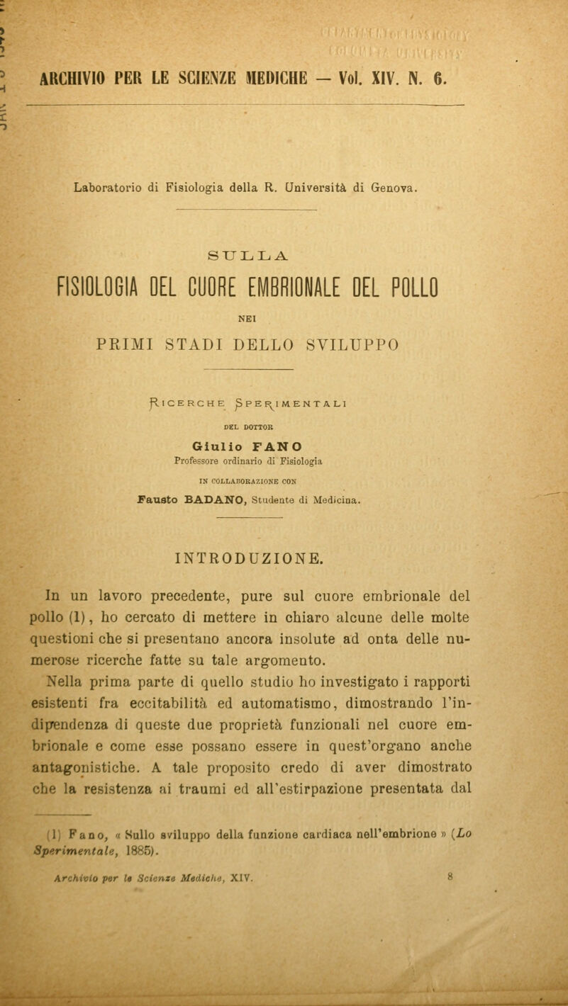 ARCHIVIO PER LE SCIENZE MEDICHE - Voi. XIV. N. 6. Laboratorio di Fisiologia della R. Università di Genova. SULLA FISIOLOGIA DEL CUORE EMBRIONALE DEL POLLO NEI PRIMI STADI DELLO SVILUPPO j^ICERCHE ^ PEf^l MENTA LI DEL DOTTOR Giulio FANO Professore ordinario di Fisiologia IN COLLABOBAZIONE CON Fausto BADANO, Studente di Medicina. INTRODUZIONE. In un lavoro precedente, pure sul cuore embrionale del pollo (1), ho cercato di mettere in chiaro alcune delle molte questioni che si presentano ancora insolute ad onta delle nu- merose ricerche fatte su tale argomento. Nella prima parte di quello studio ho investigato i rapporti esistenti fra eccitabilità ed automatismo, dimostrando l'in- dipendenza di queste due proprietà funzionali nel cuore em- brionale e come esse possano essere in quest'organo anche antagonistiche. A tale proposito credo di aver dimostrato che la resistenza ai traumi ed all'estirpazione presentata dal (1) Fano, '( Sullo sviluppo della funzione cardiaca nell'embrione » {Lo Sperimentale, 1885).