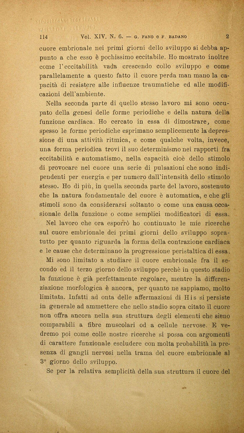cuore embrionale nei primi g-iorni dello sviluppo si debba ap- punto a che esso è pochissimo eccitabile. Ho mostrato inoltre come r eccitabilità vada crescendo collo sviluppo e come parallelamente a questo fatto il cuore perda man mano la ca- pacità di resistere alle influenze traumatiche ed alle modifi- cazioni dell'ambiente. Nella seconda parte di quello stesso lavoro mi sono occu- pato della genesi delle forme periodiche e della natura della funzione cardiaca. Ho cercato in essa di dimostrare^ come spesso le forme periodiche esprimano semplicemente la depres- sione di una attività ritmica, e come qualche volta, invece, una forma periodica trovi il suo determinismo nei rapporti fra eccitabilità e automatismo, nella capacità cioè dello stimolo di provocare nel cuore una serie di pulsazioni che sono indi- pendenti per energ-ia e per numero dalFintensità dello stimolo stesso. Ho di più, in quella seconda parte del lavoro, sostenuto che la natura fondamentale del cuore è automatica, e che gli stimoli sono da considerarsi soltanto o come una causa occa- sionale della funzione o come semplici modificateri di essa. Nel lavoro che ora esporrò ho continuato le mie ricerche sul cuore embrionale dei primi giorni dello sviluppo sopra- tutto per quanto riguarda la forma della contrazione cardiaca e le cause che determinano la progressione peristaltica di essa. Mi sono limitato a studiare il cuore embrionale fra il se- condo ed il terzo giorno dello sviluppo perchè in questo stadio la funzione è già perfettamente regolare, mentre la dififeren- ziazione morfologica è ancora, per quanto ne sappiamo, molto limitata. Infatti ad onta delle affermazioni di His si persiste in generale ad ammettere che nello stadio sopra citato il cuore non offra ancora nella sua struttura degli elementi che sieno comparabili a fibre muscolari od a cellule nervose. E ve- dremo poi come colle nostre ricerche si possa con argomenti di carattere funzionale escludere con molta probabilità la pre- senza di gangli nervosi nella trama del cuore embrionale al 3° giorno dello sviluppo. Se per la relativa semplicità della sua struttura il cuore del
