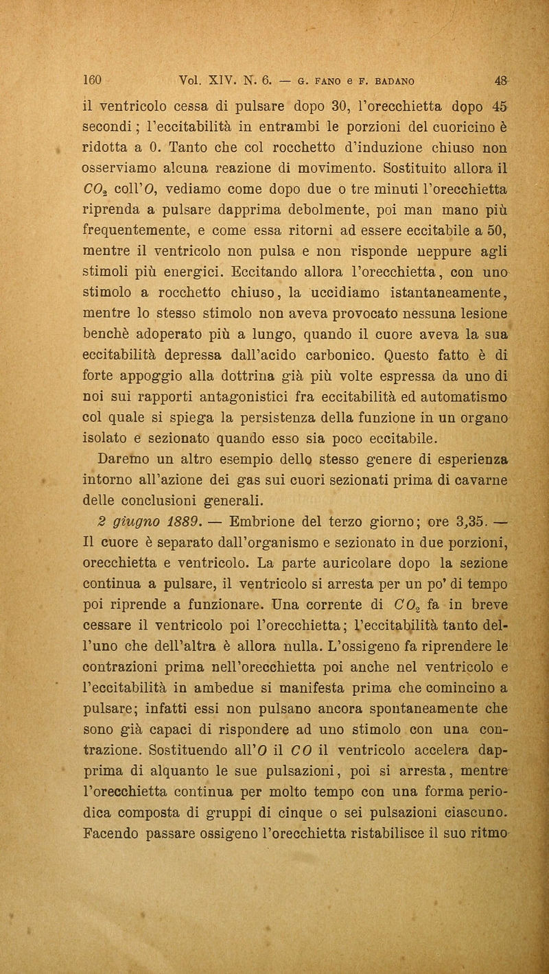 il ventricolo cessa di pulsare dopo 30, rorecchietta dopo 45 secondi ; l'eccitabilità in entrambi le porzioni del cuoricino è ridotta a 0. Tanto che col rocchetto d'induzione chiuso non osserviamo alcuna reazione di movimento. Sostituito allora il CO^ coirò, vediamo come dopo due o tre minuti l'orecchietta riprenda a pulsare dapprima debolmente, poi man mano più frequentemente, e come essa ritorni ad essere eccitabile a 50, mentre il ventricolo non pulsa e non risponde neppure ag'li stimoli più energici. Eccitando allora l'orecchietta, con uno stimolo a rocchetto chiuso, la uccidiamo istantaneamente, mentre lo stesso stimolo non aveva provocato nessuna lesione benché adoperato più a lungo, quando il cuore aveva la sua eccitabilità depressa dall'acido carbonico. Questo fatto è di forte appoggio alla dottrina già più volte espressa da uno di noi sui rapporti antagonistici fra eccitabilità ed automatismo col quale si spiega la persistenza della funzione in un organo isolato e sezionato quando esso sia poco eccitabile. Daremo un altro esempio dello stesso genere di esperienza intorno all'azione dei gas sui cuori sezionati prima di cavarne delle conclusioni generali. 2 giugno 1889. — Embrione del terzo giorno; ore 3,35. — Il cuore è separato dall'organismo e sezionato in due porzioni, orecchietta e ventrìcolo. La parte auricolare dopo la sezione continua a pulsare, il ventricolo si arresta per un po' di tempo poi riprende a funzionare. Una corrente di CO^ fa in breve cessare il ventricolo poi l'orecchietta ; l'eccitabilità tanto del- l'uno che dell'altra è allora nulla. L'ossigeno fa riprendere le contrazioni prima nell'orecchietta poi anche nel ventricolo e l'eccitabilità in ambedue si manifesta prima che comincino a pulsare; infatti essi non pulsano ancora spontaneamente che sono già capaci di rispondere ad uno stimolo con una con- trazione. Sostituendo all'O il CO il ventricolo accelera dap- prima di alquanto le sue pulsazioni, poi si arresta, mentre l'orecchietta continua per molto tempo con una forma perio- dica composta di gruppi di cinque o sei pulsazioni ciascuno. Facendo passare ossigeno l'orecchietta ristabilisce il suo ritmo