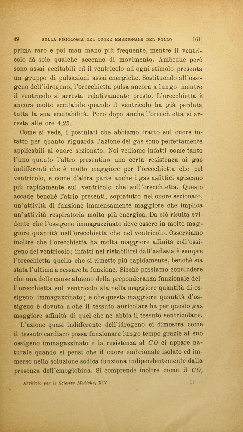 prima raro e poi man mano più frequente, mentre il ventri- colo dà solo qualche accenno di movimento. Ambedue però sono assai eccitabili ed il ventricolo ad ogni stimolo presenta un gruppo di pulsazioni assai energiche. Sostituendo all'ossi- geno dell'idrogeno, l'orecchietta pulsa ancora a lungo, mentre il ventricolo si arresta relativamente presto. L'orecchietta è ancora molto eccitabile quando il ventricolo ha già perduta tutta la sua eccitabilità. Poco dopo anche l'orecchietta si ar- resta alle ore 4,25. Come si vede, i postulati che abbiamo tratto sul cuore in- tatto per quanto riguarda l'azione dei gas sono perfettamente applicabili al cuore sezionato. Noi vediamo infatti come tanto l'uno quanto l'altro presentino una certa resistenza ai gas indifferenti che è molto maggiore per l'orecchietta che pel ventricolo, e come d'altra parte anche i gas asfittici agiscano più rapidamente sul ventricolo che sull'orecchietta. Questo accade benché l'atrio presenti, sopratutto nel cuore sezionato, un'attività di funzione immensamente maggiore che implica un'attività respiratoria molto più energica. Da ciò risulta evi- dente che l'ossigeno immagazzinato deve essere in molto mag- giore quantità nell'orecchietta che nel ventricolo. Osserviamo inoltre che l'orecchietta ha molta maggiore affinità coll'ossi- geno del ventricolo ; infatti nel ristabilirsi dall'asfissia è sempre l'orecchietta quella che si rimette più rapidamente, benché sia stata l'ultima a cessare la funzione. Sicché possiamo concludere che una delle cause almeno della preponderanza fnnzionale del- l'orecchietta sul ventricolo sta nella maggiore quantità di os- sigeno immagazzinato ; e che questa maggiore quantità d'os- sigeno é dovuta a che il tessuto auricolare ha per questo gas maggiore affinità di quel che ne abbia il tessuto ventricolare. L'azione quasi indifferente dell'idrogeno ci dimostra come il tessuto cardiaco possa funzionare lungo tempo grazie al suo ossigeno immagazzinato e la resistenza al CO ci appare na- turale quando si pensi che il cuore embrionale isolato ed im- merso nella soluzione sodica funziona indipendentemente dalla presenza dell'emoglobina. Si comprende inoltre come il CO,^ Archivio per le Scienti Mediche, XIV. Il