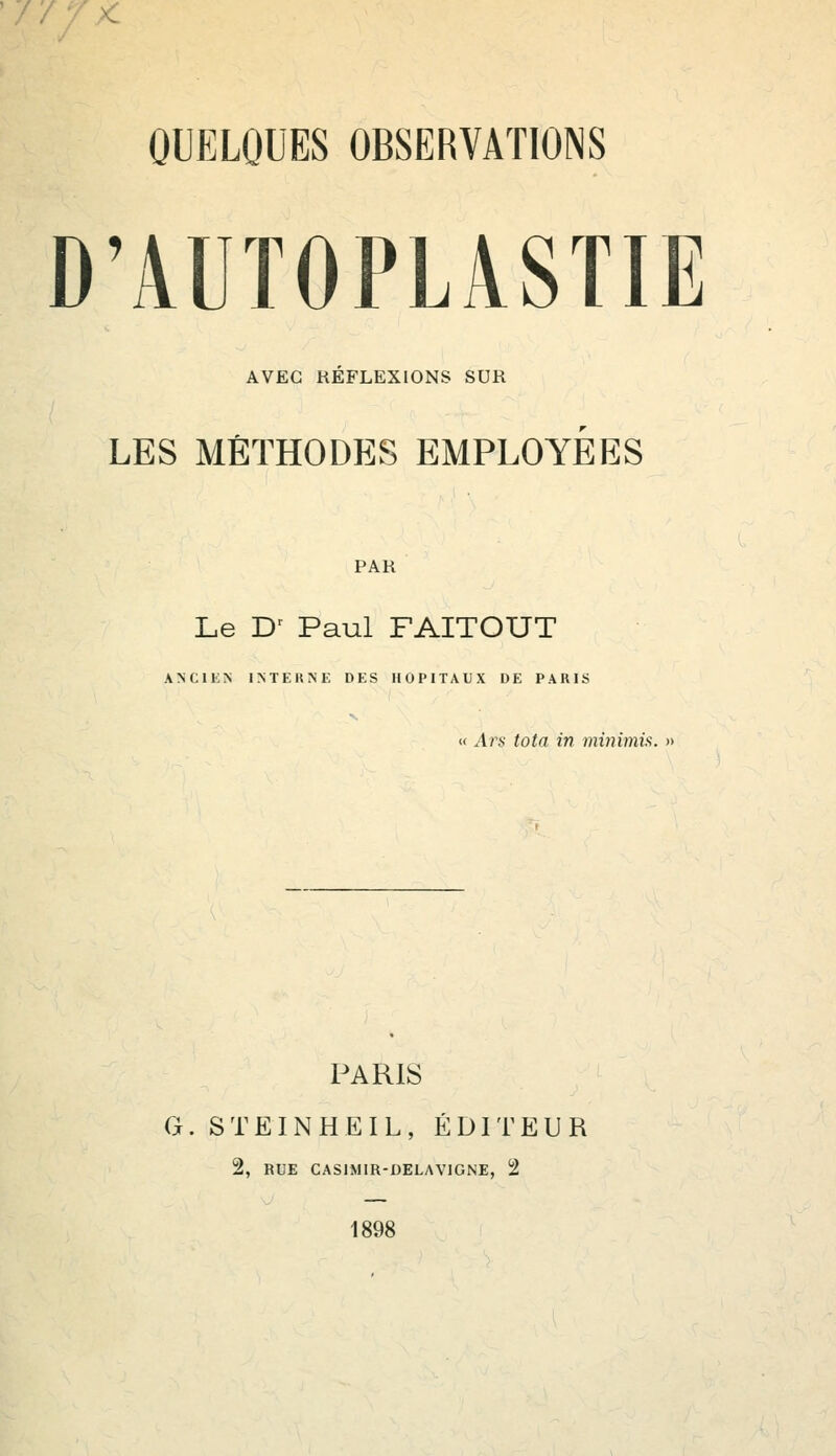 D'ÀUTOPLÀSTIE AVEC REFLEXIONS SUR LES MÉTHODES EMPLOYEES PAR Le Dr Paul FAITOUT ANCIEN INTERNE DES HOPITAUX DE PARIS « Ars tota in miriimis. » PARIS G. STEINHEIL, ÉDITEUR 2, RUE CASIMIR-DELAVIGNE, 2 1898