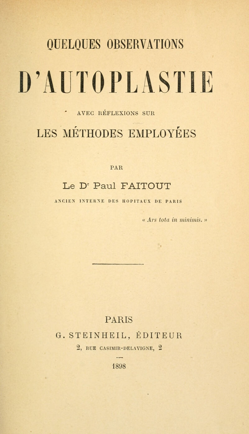 D'AUTOPMSTIE AVEC RÉFLEXIONS SDR LES MÉTHODES EMPLOYÉES PAR Le Dr Paul FAITOUT ANCIEN INTERNE DES HOPITAUX DE PARIS « Ars tota in minimis. » PARIS G. STEINHEIL, ÉDITEUR 2, RDE CASIMIR-DELAVIGNE, 2 1898