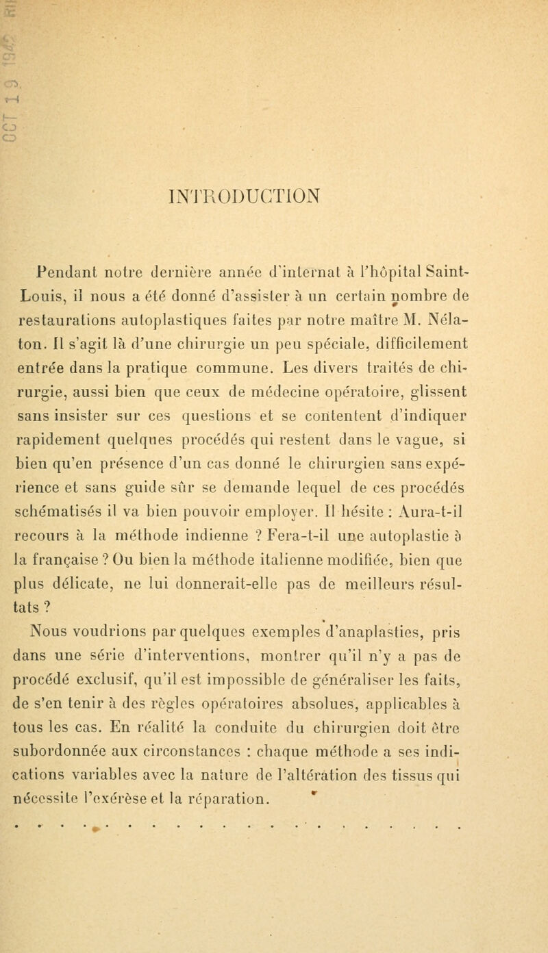 o O INTRODUCTION Pendant notre dernière année d'internat à l'hôpital Saint- Louis, il nous a été donné d'assister à un certain nombre de restaurations autoplastiques faites par notre maître M. Néla- ton. Il s'agit là d'une chirurgie un peu spéciale, difficilement entrée dans la pratique commune. Les divers traités de chi- rurgie, aussi bien que ceux de médecine opératoire, glissent sans insister sur ces questions et se contentent d'indiquer rapidement quelques procédés qui restent dans le vague, si bien qu'en présence d'un cas donné le chirurgien sans expé- rience et sans guide sûr se demande lequel de ces procédés schématisés il va bien pouvoir employer. Il hésite : Aura-t-il recours à la méthode indienne ? Fera-t-il une autoplastie à la française ? Ou bien la méthode italienne modifiée, bien que plus délicate, ne lui donnerait-elle pas de meilleurs résul- tats ? Nous voudrions par quelques exemples d'anaplasties, pris dans une série d'interventions, montrer qu'il n'y a pas de procédé exclusif, qu'il est impossible de généraliser les faits, de s'en tenir à des règles opératoires absolues, applicables à tous les cas. En réalité la conduite du chirurgien doit être subordonnée aux circonstances : chaque méthode a ses indi- cations variables avec la nature de l'altération des tissus qui nécessite l'exérèse et la réparation.