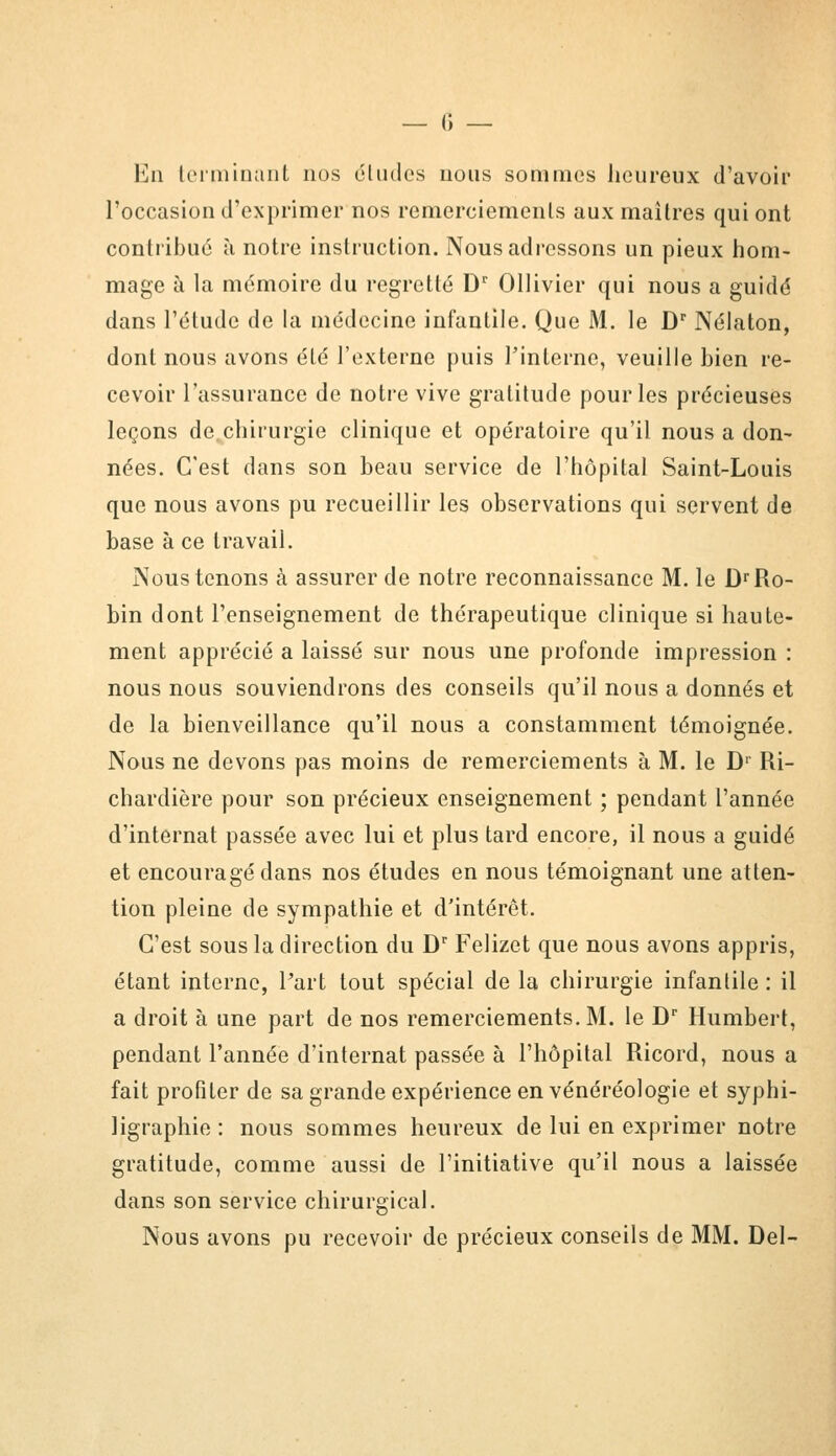 En terminant nos éludes nous sommes heureux d'avoir l'occasion d'exprimer nos remerciements aux maîtres qui ont contribué à notre instruction. Nous adressons un pieux hom- mage à la mémoire du regretté Dr Ollivier qui nous a guidé dans l'étude de la médecine infantile. Que M. le Dr Nélaton, dont nous avons été l'externe puis l'interne, veuille bien re- cevoir l'assurance de notre vive gratitude pour les précieuses leçons de chirurgie clinique et opératoire qu'il nous a don- nées. C'est dans son beau service de l'hôpital Saint-Louis que nous avons pu recueillir les observations qui servent de base à ce travail. Nous tenons à assurer de notre reconnaissance M. le DrRo- bin dont l'enseignement de thérapeutique clinique si haute- ment apprécié a laissé sur nous une profonde impression : nous nous souviendrons des conseils qu'il nous a donnés et de la bienveillance qu'il nous a constamment témoignée. Nous ne devons pas moins de remerciements à M. le Dr Ri- chardière pour son précieux enseignement ; pendant l'année d'internat passée avec lui et plus tard encore, il nous a guidé et encouragé dans nos études en nous témoignant une atten- tion pleine de sympathie et d'intérêt. C'est sous la direction du Dr Felizet que nous avons appris, étant interne, Part tout spécial de la chirurgie infantile : il a droit à une part de nos remerciements. M. le Dr Humbert, pendant l'année d'internat passée à l'hôpital Ricord, nous a fait profiler de sa grande expérience en vénéréologie et syphi- ligraphie : nous sommes heureux de lui en exprimer notre gratitude, comme aussi de l'initiative qu'il nous a laissée dans son service chirurgical. Nous avons pu recevoir de précieux conseils de MM. Del-