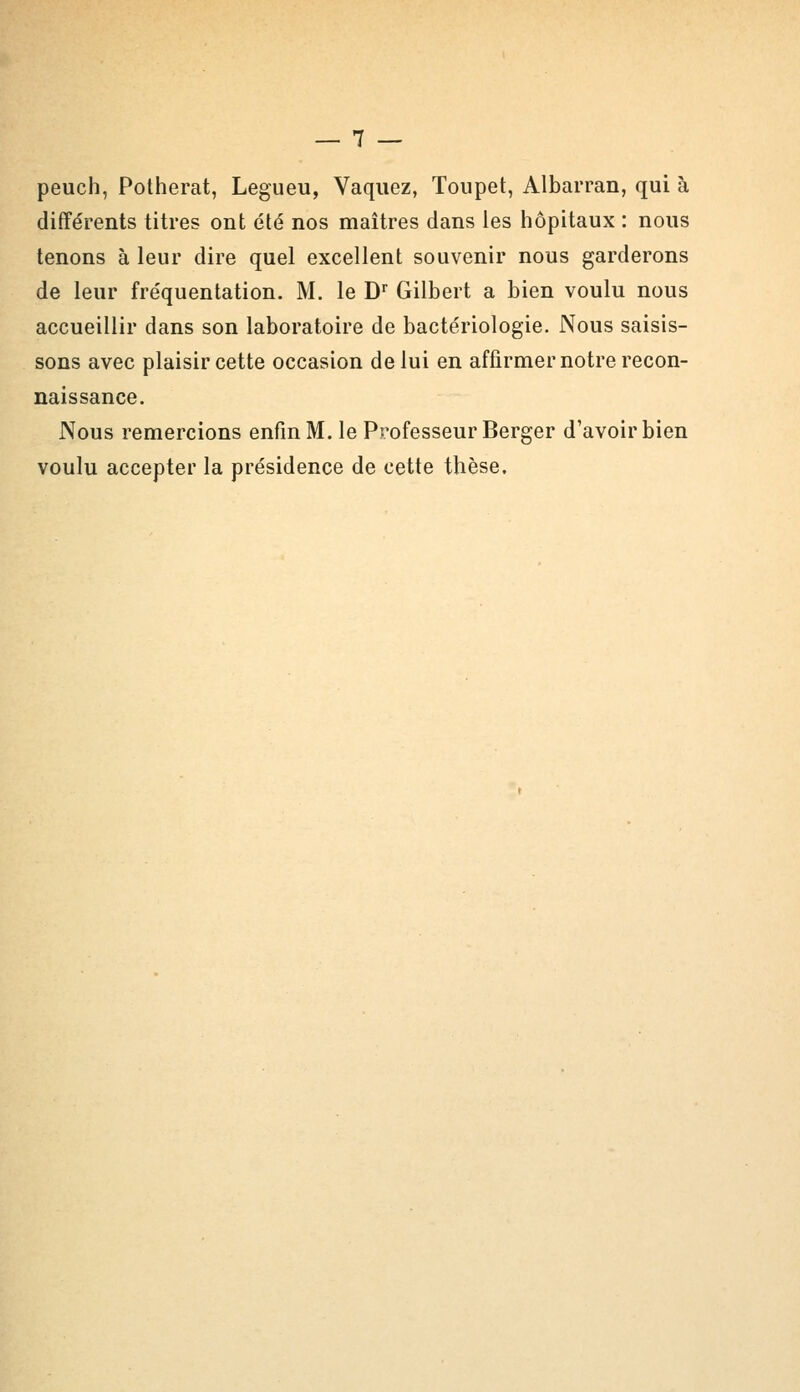 peuch, Potherat, Legueu, Vaquez, Toupet, Albarran, qui à différents titres ont été nos maîtres dans les hôpitaux : nous tenons à leur dire quel excellent souvenir nous garderons de leur fréquentation. M. le Dr Gilbert a bien voulu nous accueillir dans son laboratoire de bactériologie. Nous saisis- sons avec plaisir cette occasion de lui en affirmer notre recon- naissance. Nous remercions enfin M. le Professeur Berger d'avoir bien voulu accepter la présidence de cette thèse.