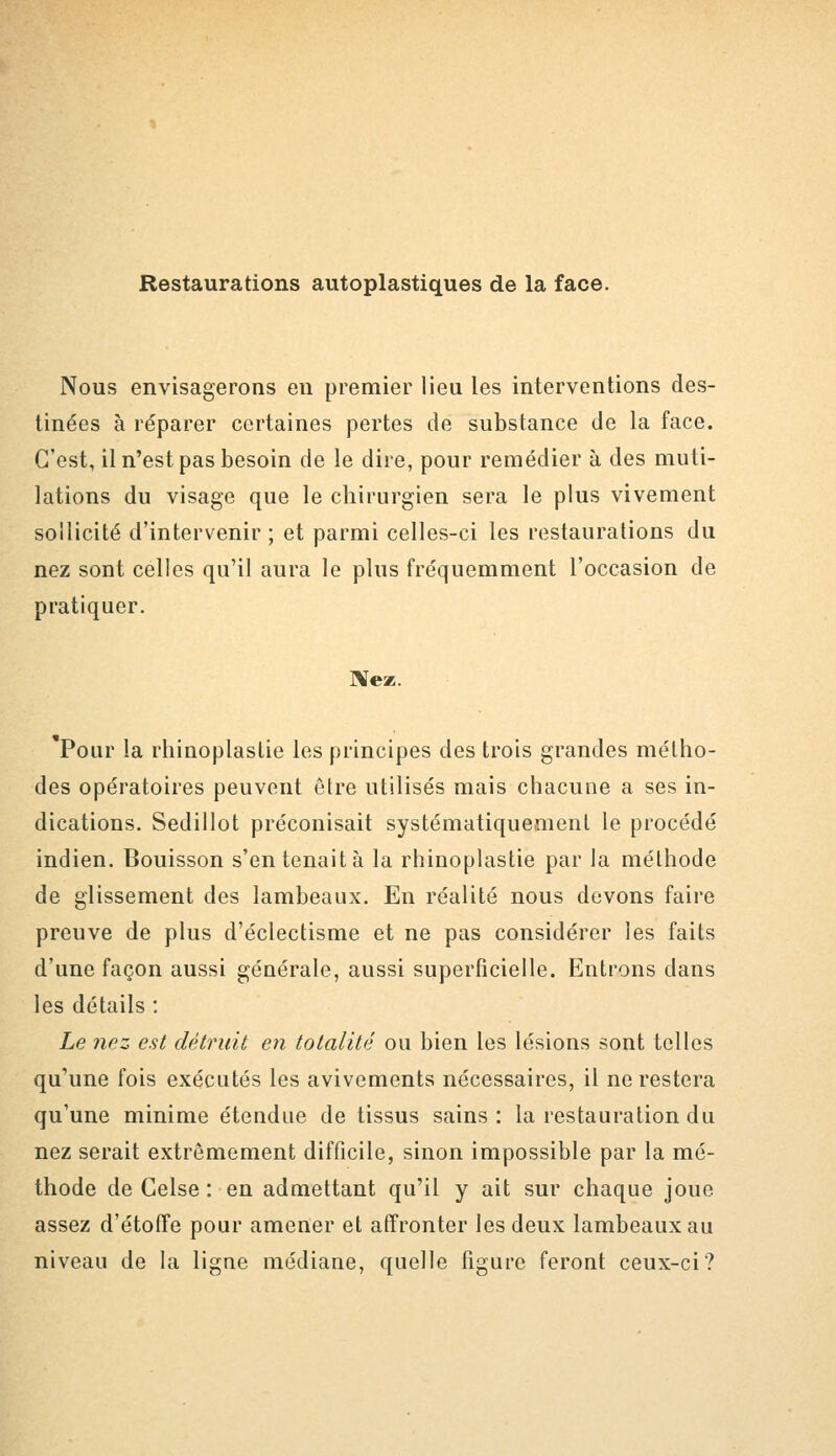 Restaurations autoplastiques de la face. Nous envisagerons en premier lieu les interventions des- tinées à réparer certaines pertes de substance de la face. C'est, il n'est pas besoin de le dire, pour remédier à des muti- lations du visage que le chirurgien sera le plus vivement sollicité d'intervenir ; et parmi celles-ci les restaurations du nez sont celles qu'il aura le plus fréquemment l'occasion de pratiquer. Me». Pour la rhinoplaslie les principes des trois grandes métho- des opératoires peuvent être utilisés mais chacune a ses in- dications. Sedillot préconisait systématiquement le procédé indien. Bouisson s'en tenait à la rhinoplaslie par la méthode de glissement des lambeaux. En réalité nous devons faire preuve de plus d'éclectisme et ne pas considérer les faits d'une façon aussi générale, aussi superficielle. Entrons dans les détails : Le nez est détruit en totalité ou bien les lésions sont telles qu'une fois exécutés les avivements nécessaires, il ne restera qu'une minime étendue de tissus sains: la restauration du nez serait extrêmement difficile, sinon impossible par la mé- thode de Celse : en admettant qu'il y ait sur chaque joue assez d'étoffe pour amener et affronter les deux lambeaux au niveau de la ligne médiane, quelle figure feront ceux-ci?