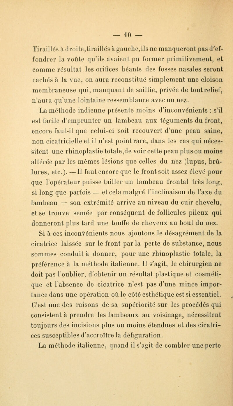 Tiraillés à droite,tiraillés à gaucho,ils ne manqueront pas d'ef- fondrer la voûte qu'ils avaient pu former primitivement, et comme résultat les orilices béants des fosses nasales seront cachés à la vue, on aura reconstitué simplement une cloison membraneuse qui, manquant de saillie, privée de tout relief, n'aura qu'une lointaine ressemblance avec un nez. La méthode indienne présente moins d'inconvénients: s'il est facile d'emprunter un lambeau aux téguments du front, encore faut-il que celui-ci soit recouvert d'une peau saine, non cicatricielle et il n'est point rare, dans les cas qui néces- sitent une rhinoplastie totale,de voir cette peau plus ou moins altérée par les mômes lésions que celles du nez (lupus, brû- lures, etc.). —11 faut encore que le front soit assez élevé pour que l'opérateur puisse tailler un lambeau frontal très long, si long que parfois — et cela malgré l'inclinaison de l'axe du lambeau — son extrémité arrive au niveau du cuir chevelu, et se trouve semée par conséquent de follicules pileux qui donneront plus tard une touffe de cheveux au bout du nez. Si à ces inconvénients nous ajoutons le désagrément de la cicatrice laissée sur le front par la perte de substance, nous sommes conduit à donner, pour une rhinoplastie totale, la préférence à la méthode italienne. Il s'agit, le chirurgien ne doit pas l'oublier, d'obtenir un résultat plastique et cosméti- que et l'absence de cicatrice n'est pas d'une mince impor- tance dans une opération où le côté esthétique est si essentiel. C'est une des raisons de sa supériorité sur les procédés qui consistent à prendre les lambeaux au voisinage, nécessitent toujours des incisions plus ou moins étendues et des cicatri- ces susceptibles d'accroître la défiguration. La méthode italienne, quand il s'agit de combler une perte