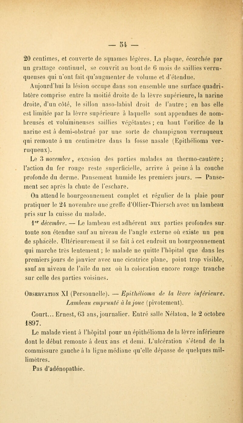 20 centimes, et couverte de squames légères. La plaque, écorchée par un grattage continuel, se couvrit au bout de 6 mois de saillies verru- queuses qui n'ont fait qu'augmenter de volume et d'étendue. Aujourd'hui la lésion occupe dans son ensemble une surface quadri- latère comprise entre la moitié droite de la lèvre supérieure, la narine droite, d'un côté, le sillon naso-labial droit de l'autre ; en bas elle est limitée par la lèvre supérieure à laquelle sont appendues de nom- breuses et volumineuses saillies végétantes ; en haut l'orifice de la narine est à demi-obstrué par une sorte de champignon verruqueux qui remonte à un centimètre dans la fosse nasale (Epithélioma ver- ruqueux). Le 3 novembre, excision des parties malades au thermo-cautère ; l'action du fer rouge reste superficielle, arrive à peine à la couche profonde du derme. Pansement humide les premiers jours. — Panse- ment sec après la chute de l'eschare. On attend le bourgeonnement complet et régulier de la plaie pour pratiquer le 24 novembre une greffe d'Ollier-Thiersch avec un lambeau pris sur la cuisse du malade. l8r décembre. — Le lambeau est adhérent aux parties profondes sur toute son étendue sauf au niveau de l'angle externe où existe un peu de sphacèle. Ultérieurement il se fait à cet endroit un bourgeonnement qui marche très lentement; le malade ne quitte l'hôpital que dans les premiers jours de janvier avec une cicatrice plane, point trop visible, sauf au niveau de l'aile du nez où la coloration encore rouge tranche sur celle des parties voisines. Observation XI (Personnelle). — Epithélioma de la lèvre inférieure. Lambeau emprunté àlajoue (pivotement). Court... Ernest, 63 ans, journalier. Entré salle Nélaton, le 2 octobre 1897. Le malade vient à l'hôpital pour un epithélioma de la lèvre inférieure dont le début remonte à deux ans et demi. L'ulcération s'étend de la commissure gauche à la ligne médiane qu'elle dépasse de quelques mil- limètres. Pas d'adénopathie.