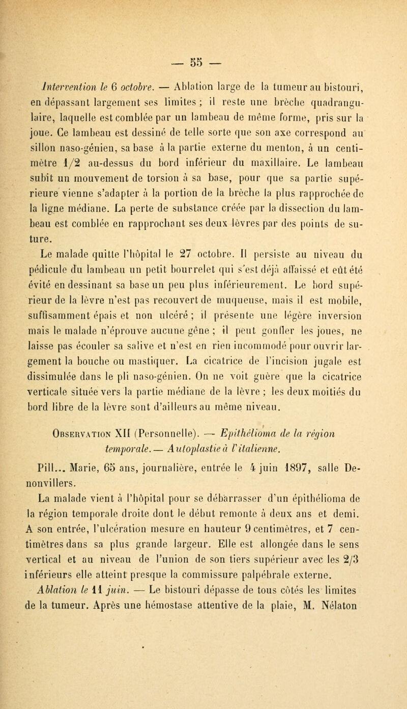 Intervention le 6 octobre. — Ablation large de la tumeur au bistouri, en dépassant largement ses limites ; il reste une brèche quadrangu- laire, laquelle est comblée par un lambeau de même forme, pris sur la joue. Ce lambeau est dessiné de telle sorte que son axe correspond au sillon naso-génien, sa base à la partie externe du menton, à un centi- mètre 1/2 au-dessus du bord inférieur du maxillaire. Le lambeau subit un mouvement de torsion à sa base, pour que sa partie supé- rieure vienne s'adapter à la portion de la brèche la plus rapprochée de la ligne médiane. La perte de substance créée par la dissection du lam- beau est comblée en rapprochant ses deux lèvres par des points de su- ture. Le malade quitte l'hôpital le 27 octobre. Il persiste au niveau du pédicule du lambeau un petit bourrelet qui s'est déjà affaissé et eût été évité en dessinant sa base un peu plus inférieurement. Le bord supé- rieur de la lèvre n'est pas recouvert de muqueuse, mais il est mobile, suffisamment épais et non ulcéré ; il présente une légère inversion mais le malade n'éprouve aucune gêne ; il peut gonfler les joues, ne laisse pas écouler sa salive et n'est en rien incommodé pour ouvrir lar- gement la bouche ou mastiquer. La cicatrice de l'incision jugale est dissimulée dans le pli naso-génien. On ne voit guère que la cicatrice verticale située vers la partie médiane de la lèvre ; les deux moitiés du bord libre de la lèvre sont d'ailleurs au même niveau. Observation XII (Personnelle). ■— Epithélioma de la région temporale.— Auloplastieà l'italienne. Pill... Marie, 65 ans, journalière, entrée le 4 juin 1897, salle De- nonvillers. La malade vient à l'hôpital pour se débarrasser d'un epithélioma de la région temporale droite dont le début remonte à deux ans et demi. A son entrée, l'ulcération mesure en hauteur 9 centimètres, et 7 cen- timètres dans sa plus grande largeur. Elle est allongée dans le sens vertical et au niveau de l'union de son tiers supérieur avec les 2/3 inférieurs elle atteint presque la commissure palpébrale externe. Ablation le 11 juin. — Le bistouri dépasse de tous côtés les limites de la tumeur. Après une hémostase attentive de la plaie, M. Nélaton