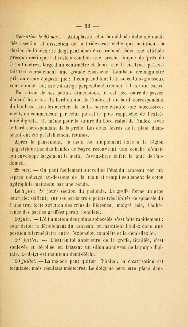 Opération le 26 mai.— Autoplastie selon la méthode italienne modi- fiée : section et dissection de la bride cicatricielle qui maintient la flexion de l'index : le doigt peut alors être ramené dans une attitude presque rectiligne : il reste à combler une brèche longue de près de 3 centimètres, large d'un centimètre et demi, car la cicatrice présen- tait transversalement une grande épaisseur. Lambeau rectangulaire pris au creux épigastrique : il comprend tout le tissu cellulo-graisseux sous-cutané, son axe est dirigé perpendiculairement à l'axe du corps. En raison de ses petites dimensions, il est nécessaire de passer d'abord les crins du bord cubital de l'index et du bord correspondant du lambeau sans les arrêter, de ne les serrer ensuite que successive- ment, en commençant par celui qui est le plus rapproché de l'extré- mité digitale. De même pour la suture du bord radial de l'index avec le bord correspondant de la greffe. Les deux lèvres de la plaie d'em- prunt ont été préalablement réunies. Après le pansement, la main est simplement fixée à la région épigastrique par des bandes de Sayre recouvrant une couche d'ouate qui enveloppe largement la main, l'avant-bras et fait le tour de l'ab- domen. 28 mai. — On peut facilement surveiller l'état du lambeau par un espace ménagé au-dessous de la main et rempli seulement de coton hydrophile maintenu par une bande. Le 4 juin (9e jour) section du pédicule. La greffe forme un gros bourrelet saillant; sur ses bords trois points très limités de sphacèle dû à une trop forte striction des crins de Florence; malgré cela, l'adhé- rence des parties greffées paraît complète. 10 juin. — L'élimination des points sphacelés s'est faite rapidement : pour éviter le décollement du lambeau, on maintient l'index dans une position intermédiaire entre l'extension complète et la demi-flexion. 1er juillet. — L'extrémité antérieure de la greffe, tiraillée, s'est soulevée et décollée en laissant un sillon au niveau de la pulpe digi- tale. Le doigt est maintenu demi-flécbi. 10 juillet.—La malade peut quitter l'hôpital, la cicatrisation est terminée, mais résultats médiocres. Le doigt ne peut être placé dans