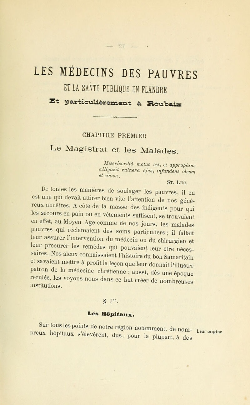 LES MÉDECINS DES PAUVRES ET LA SANTÉ PUBLIQUE EN FLANDRE Et particulièrenaeat à Routais CHAPITRE PREMIER Le Magistrat et les Malades. Misericordiâ motus est, et appropians aliigamt vulnera ejus, infundens oleum et vinum. St. Ldc. De toutes les manières de soulager les pauvres, il en est une qui devait attirer bien vite l'attention de nos oné- reux ancêtres. A côté de la masse des indigents pour qui les secours en pain ou en vêtements suffisent, se trouvaient en effet, au Moyen Age comme de nos jours, les malades pauvres qui réclamaient des soins particuliers ; il fallait leur assurer l'intervention du médecin ou du chirurgien et leur procurer les remèdes qui pouvaient leur être néces- saires. Nos aïeux connaissaient l'histoire du bon Samaritain et savaient mettre à profit la leçon que leur donnait l'illustre patron de la médecine chrétienne : aussi, dés une époque reculée, les voyons-nous dans ce but créer de nombreuses institutions. § 1er- Les Hôpitaux. Sur tous les points de notre région notamment, de nom- , ■ ■ breux hôpitaux s'élevèrent, dus, pour la plupart, à Zs ^