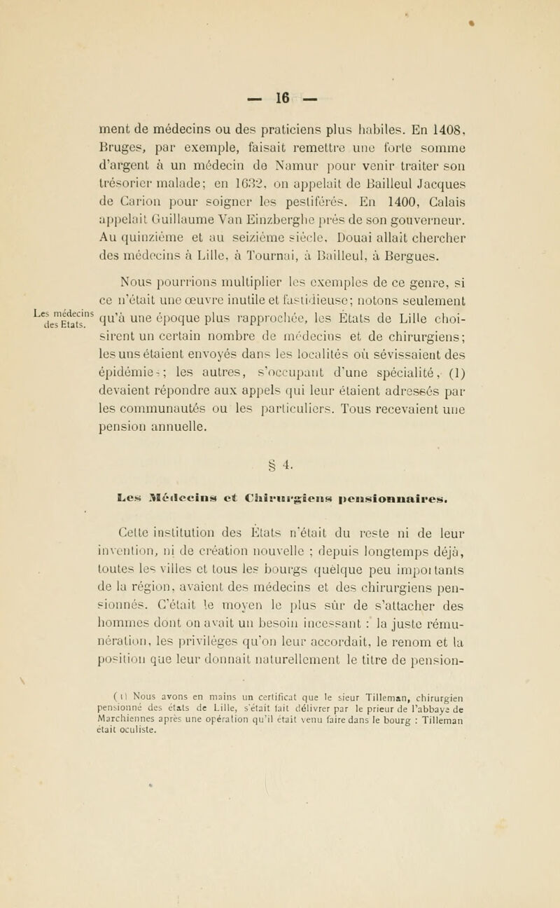 ment de médecins ou des praticiens plus habiles. En 1408, Bruges, par exemple, faisait remettre une forte somme d'argent à un médecin de Namur pour venir traiter son trésorier malade; en 1632, on appelait de BailleulJacques de Carion pour soigner les pestiférés. En 1400, Calais appelait Guillaume Van Einzberghe prés de son gouverneur. Au quinzième et au seizième siècle, Douai allait chercher des médecins à Lille, à Tournai, à Bailleul, à Bergues. Nous pourrions multiplier les exemples de ce genre, si ce n'était une oeuvre inutile et fastidieuse; notons seulement desEuts'nS clUi-' une ^'Poclue Plus rapprochée, les États de Lille choi- sirent un certain nombre de médecins et de chirurgiens; les uns étaient envoyés dans les localités où sévissaient des épidémie-; les autres, s'occupant dune spécialité, (1) devaient répondre aux appels qui leur étaient adressés par- les communautés ou les particuliers. Tous recevaient une pension annuelle. § 4. Les Médecins et Chirurgiens pensionnaires. Celle institution des Etals n'était du reste ni de leur invention, ni de création nouvelle ; depuis longtemps déjà, toutes les villes et tous les bourgs quelque peu impoi tanls de la région, avaient des médecins et des chirurgiens pen- sionnés. C'était le moyen le plus sûr de s'attacher des hommes dont on avait un besoin incessant : la juste rému- nération, les privilèges qu'on leur accordait, le renom et la position que leur donnait naturellement le titre de pension- (il Nous avons en mains un certificat que le sieur Tillernan, chirurgien pensionné des états de Lille, s'était tait délivrer par le prieur de l'abbaye de Marchiennes après une opération qu'il était venu faire dans le bourg : Tillernan était oculiste.