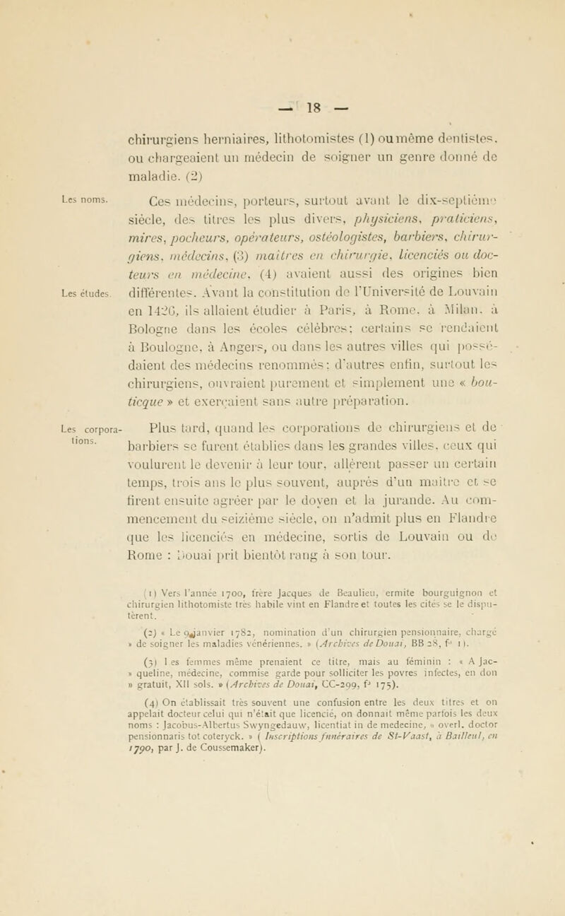 chirurgiens herniaires, Hthotomistes fl) ou même dentistes, ou chargeaient un médecin de soigner un genre donné de maladie. (2) Les noms. Qes médecins, porteurs, surtout avant le dix-septième siècle, des titres les plus divers, physiciens, praticiens, mires, pocheurs, operateurs, ostéologistes, barbiers, chirur- giens, médecins, (3) maîtres en chirurgie, licenciés ou doc- teurs en médecine, (4) avaient aussi des origines bien Les études différentes. Avant la constitution de l'Université de Louvain en 142G, ils allaient étudier à Pari-., à Rome, à Milan, a Bologne dans les écoles célèbres; certains se rendaient à Boulogne, à Angers, ou dans les autres villes qui possé- daient des médecins renommés; d'autres enfin, surtout les chirurgiens, ouvraient purement et simplement une « bou- ticque » et exerçaient sans autre préparation. Les corpora- Plus tard, quand les corporations de chirurgiens et do barbiers se furent établies dans les grandes villes, ceux qui voulurent le devenir à leur tour, allèrent passer un certain temps, trois ans le plus souvent, auprès d'un maître et >e firent ensuite agréer par le doyen et la jurande. Au com- mencement du seizième siècle, on n'admit plus en Flandre que les licenciés en médecine, sortis de Louvain ou de Borne : Douai prit bientôt rang à son tour. ii Vers l'année 1700, frère Jacques de Beaulieu, ermite bourguignon et chirurgien lithotomiste 1res habile vint en Flandre et toutes les cités se le dispu- tèrent. (2) « Le (janvier 1782, nomination d'un chirurgien pensionnaire, • de soigner les maladies vénériennes. 1 (Archives deDoiui, IÎB 28, f 1 1. (;i les femmes même prenaient ce titre, mais au féminin : « A Jac- » queline, médecine, commise garde pour solliciter les povres infectes, en don » gratuit, XII sols. » (Archives de Douai, CC-299, fJ 175). (41 On établissait très souvent une confusion entre les deux titres et on appelait docteur celui qui n'était que licencié, on donnait même parfois 1 noms : Jacobus-Albertus Swyngedauw, licentiat in de médecine, 0 overl. doctor pensionnant tôt coteryck. » ( Inscriptions funéraires de St-Vaast, h Djillenl, eu '79°> Par J- ^e Coussemakerj.