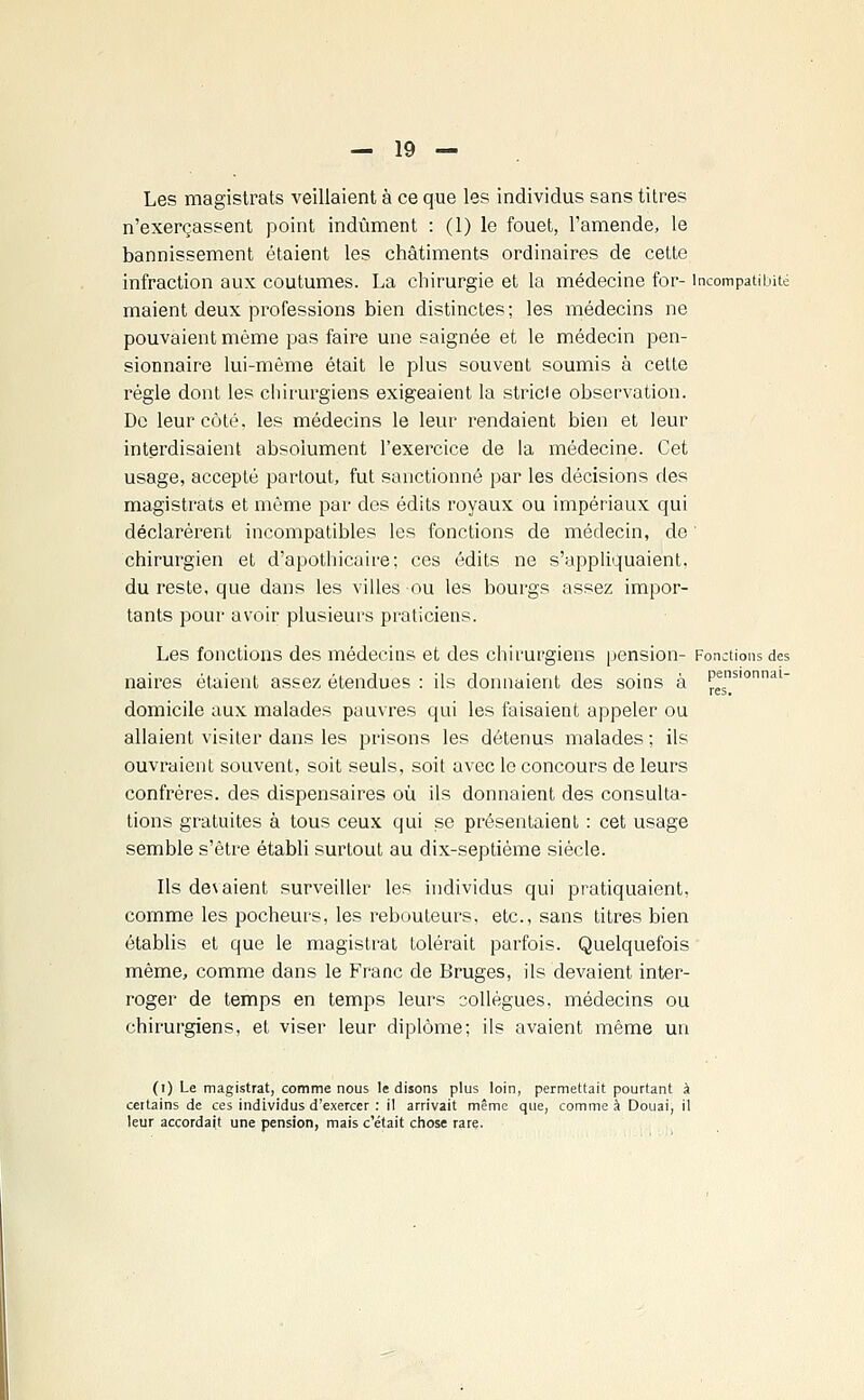 Les magistrats veillaient à ce que les individus sans titres n'exerçassent point indûment : (1) le fouet, l'amende, le bannissement étaient les châtiments ordinaires de cette infraction aux coutumes. La chirurgie et la médecine for- Incompatibité maient deux professions bien distinctes; les médecins ne pouvaient même pas faire une saignée et le médecin pen- sionnaire lui-même était le plus souvent soumis à cette régie dont les chirurgiens exigeaient la stricle observation. De leur côté, les médecins le leur rendaient bien et leur interdisaient absolument l'exercice de la médecine. Cet usage, accepté partout, fut sanctionné par les décisions des magistrats et même par des édits royaux ou impériaux qui déclarèrent incompatibles les fonctions de médecin, de ' chirurgien et d'apothicaire; ces édits ne s'appliquaient. du reste, que dans les villes ou les bourgs assez impor- tants pour avoir plusieurs praticiens. Les fonctions des médecins et des chirurgiens pension- Fonctions des naires étaient assez étendues : ils donnaient des soins à reSslonnal~ domicile aux malades pauvres qui les faisaient appeler ou allaient visiter dans les prisons les détenus malades ; ils ouvraient souvent, soit seuls, soit avec le concours de leurs confrères, des dispensaires où ils donnaient des consulta- tions gratuites à tous ceux qui se présentaient : cet usage semble s'être établi surtout au dix-septième siècle. Ils devaient surveiller les individus qui pratiquaient, comme les pocheurs, les rebouteurs, etc., sans titres bien établis et que le magistrat tolérait parfois. Quelquefois même, comme dans le Franc de Bruges, ils devaient inter- roger de temps en temps leurs collègues, médecins ou chirurgiens, et viser leur diplôme; ils avaient même un (i) Le magistrat, comme nous le disons plus loin, permettait pourtant à certains de ces individus d'exercer : il arrivait même que, comme à Douai, il leur accordait une pension, mais c'était chose rare.