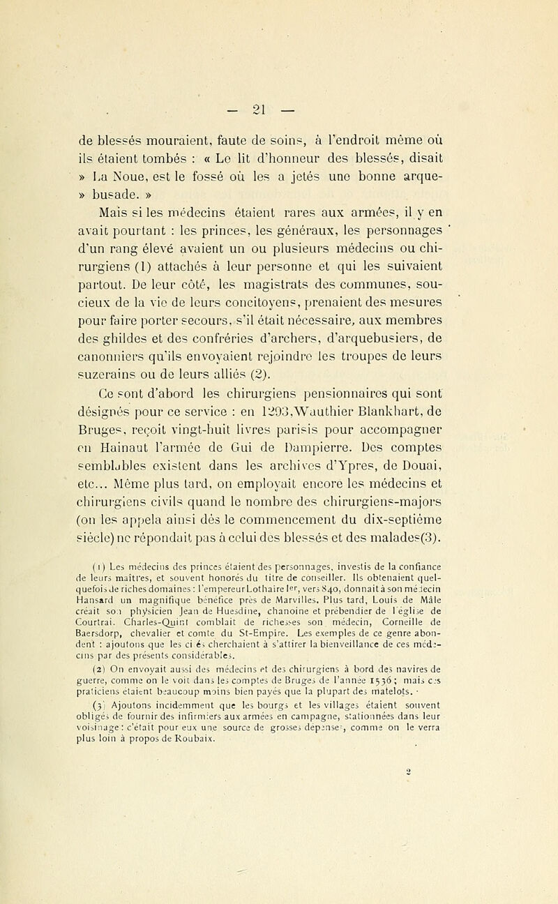 de blessés mouraient, faute de soins, à l'endroit même où ils étaient tombés : « Le lit d'honneur des blessés, disait » La Noue, est le fossé où les a jetés une bonne arque- » busade. » Mais si les médecins étaient rares aux armées, il y en avait pourtant : les princes, les généraux, les personnages d'un rang élevé avaient un ou plusieurs médecins ou chi- rurgiens (1) attachés à leur personne et qui les suivaient partout. De leur côté, les magistrats des communes, sou- cieux de la vie de leurs concitoyens, prenaient des mesures pour faire porter secours, s'il était nécessaire, aux membres des ghildes et des confréries d'archers, d'arquebusiers, de canonniers qu'ils envoyaient rejoindre les troupes de leurs suzerains ou de leurs alliés (2). Ce sont d'abord les chirurgiens pensionnaires qui sont désignés pour ce service : en 1293,Wauthier Blankhart, de Bruges, reçoit vingt-huit livres parisis pour accompagner en Hainaut l'armée de Gui de Dampierre. Des comptes semblables existent dans les archives d'Ypres, de Douai, etc.. Même plus lard, on employait encore les médecins et chirurgiens civils quand le nombre des chirurgiens-majors (on les appela ainsi dés le commencement du dix-septième siècle) ne répondait pas à celui des blessés et des malades(3). (i) Les médecins des princes étaient des personnages, investis de la confiance de leurs maîtres, et souvent honorés du titre de conseiller. Ils obtenaient quel- quefois de riches domaines : l'empereur Lothaire le, versS4o, donnait à son mélecin Hansard un magnifique bénéfice près de Marvilles. Plus tard, Louis de Mâle créait so:i physicien Jean de Huesdine, chanoine et prébendier de l'église de Courtrai. Charles-Quint comblait de richesses son médecin, Corneille de Baersdorp, chevalier et comte du St-Empire. Les exemples de ce genre abon- dent : ajoutons que les ci é; cherchaient à s'attirer la bienveillance de ces med:- cms par des présents considérables. (2) On envoyait aussi des médecins et des chirurgiens à bord des navires de guerre, comme on le voit dans les comptes de Bruges de l'année 1536 ; mais es praticiens étaient beaucoup moins bien payés que la plupart des matelots. • (3) Ajoutons incidemment que les bourgs et les villages étaient souvent obligés de fournir des infirmiers aux armées en campagne, stationnées dans leur voisinage : c'était pour eux une source de grosses dép>nse:, comme on le verra plus loin à propos de Roubaix.