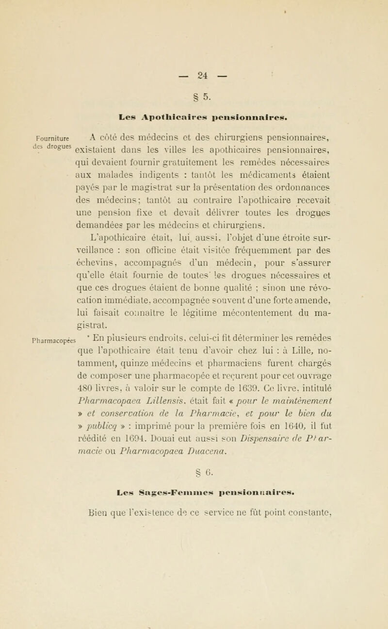 § 5. Les Apothicaires pensionnaires. Fourniture A côté «le? médecin? et des chirurgiens pensionnaires, es drogues exjS(ajen^ dans les villes les apothicaires pensionnaires, qui devaient fournir gratuitement les remèdes nécessaires aux malades indigents : tantôt les médicaments étaient payés par le magistrat sur la présentation des ordonnances des médecins; tantôt au contraire l'apothicaire recevait une pension fixe et devait délivrer toutes les drogues demandées par les médecins et chirurgiens. L'apothicaire était, lui aussi, l'objet d'une étroite sur- veillance : son officine était visitée fréquemment par des échevins. accompagnés d'un médecin, pour s'assurer qu'elle était fournie de toutes' les drogues nécessaires et que ces drogues étaient de bonne qualité ; sinon une révo- cation immédiate, accompagnée souvent d'une forte amende, lui faisait connaître le légitime mécontentement du ma- gistrat. Pharmacopées ' En plusieurs endroits, celui-ci fit déterminer les remèdes que l'apothicaire était tenu d'avoir chez lui : à Lille, no- tamment, quinze médecins et pharmaciens furent chargés de composer une pharmacopée et reçurent pour cet ouvrage 480 livres, à valoir sur le compte de 1639. Ce livre, intitulé Pharmacopaca Lillensis. était fait € pour le maintènement » et conservation de la Pharmacie, et pour le bien du » publicq » : imprimé pour la première fois en 1640, il fut réédité en 1694. Douai eut aussi son Dispensaire de Phar- macie ou Pharmacopaea Duacena. % 6. Les Sages-Femmes pensionnaires. Bien que l'existence de ce service ne fût point constante.