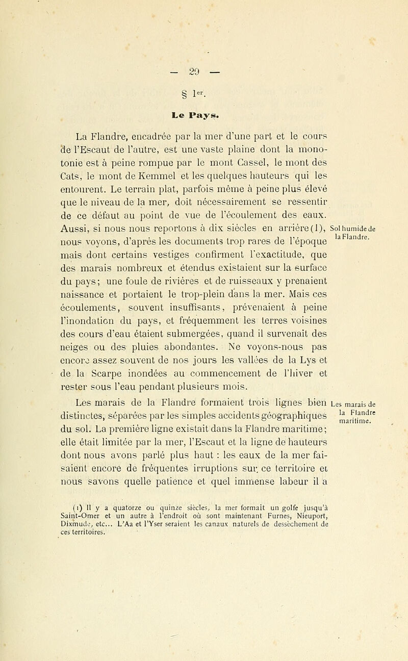 § 1. Le Pays. La Flandre, encadrée par la mer d'une part et le cours de l'Escaut de l'autre, est une vaste plaine dont la mono- tonie est à peine rompue par le mont Cassel, le mont des Cats, le mont de Kemmel et les quelques hauteurs qui les entourent. Le terrain plat, parfois même à peine plus élevé que le niveau de la mer, doit nécessairement se ressentir de ce défaut au point de vue de l'écoulement des eaux. Aussi, si nous nous reportons à dix siècles en arrière(1), Soihumidede nous voyons, d'après les documents trop rares de l'époque a andre' mais dont certains vestiges confirment l'exactitude, que des marais nombreux et étendus existaient sur la surface du pays; une foule de rivières et de ruisseaux y prenaient naissance et portaient le trop-plein dans la mer. Mais ces écoulements, souvent insuffisants, prévenaient à peine l'inondation du pays, et fréquemment les terres voisines des cours d'eau étaient submergées, quand il survenait des neiges ou des pluies abondantes. Ne voyons-nous pas encore assez souvent de nos jours les vallées de la Lys et de la Scarpe inondées au commencement de l'hiver et rester sous l'eau pendant plusieurs mois. Les marais de la Flandre formaient trois lignes bien Les marais de distinctes, séparées par les simples accidents géographiques la ^ndre du sol. La première ligne existait dans la Flandre maritime; elle était limitée par la mer, l'Escaut et la ligne de hauteurs dont nous avons parlé plus haut : les eaux de la mer fai- saient encore de fréquentes irruptions sur. ce territoire et nous savons quelle patience et quel immense labeur il a (i) II y a quatorze ou quinze siècles, la mer formait un golfe jusqu'à Saint-Omer et un autre à l'endroit où sont maintenant Fumes, Nieuport, Dixmude, etc.. L'Aa et l'Yser seraient les canaux naturels de dessèchement de ces territoires.