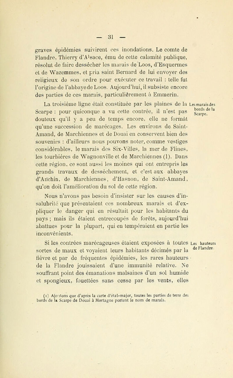 graves épidémies suivirent ces inondations. Le comte de Flandre, Thierry d'A'sace, ému de cette calamité publique, résolut de faire dessécher les marais de Loos, d'Esquermes et de Wazemmes, et pria saint Bernard de lui envoyer des religieux de son ordre pour exécuter ce travail : telle fut l'origine de l'abbayedeLoos. Aujourd'hui, il subsiste encore des parties de ces marais, particulièrement à Emmerin. La troisième ligne était constituée par les plaines de la Lesmaraisdes Scarpe : pour quiconque a vu cette contrée, il n'est pas s°arpede * douteux quil y a peu de temps encore, elle ne formât qu'une succession de marécages. Les environs de Saint- Amand, de Marchiennes et de Douai en conservent bien des souvenirs : d'ailleurs nous pouvons noter, comme vestiges considérables, le marais des Six-Villes, la merde Flines, les tourbières de Wagnonville et de Marchiennes (1). Dans cette région, ce sont aussi les moines qui ont entrepris les grands travaux de dessèchement, et c'est aux abbayes d'Arîchin, de Marchiennes, d'Hasnon, de Saint-Amand, qu'on doit l'amélioration du sol de cette région. Nous n'avons pas besoin d'insister sur les causes d'in- salubrité que présentaient ces nombreux marais et d'ex- pliquer le danger qui en résultait pour les habitants du pays ; mais ils étaient entrecoupés de forêts, aujourd'hui abattues pour la plupart, qui en tempéraient en partie les inconvénients. Si les contrées marécageuses étaient exposées à toutes Les hauteurs sortes de maux et voyaient leurs habitants décimés par la deFlïn re' fièvre et par de fréquentes épidémies, les rares hauteurs • de la Flandre jouissaient d'une immunité relative. Ne souffrant point des émanations malsaines d'un sol humide et spongieux, fouettées sans cesse par les vents, elles (1) Ajoutons que d'après la carte d'état-major, toutes les parties de terre des bords de la Scarpe de Douai à Mortagne portent le nom de marais.