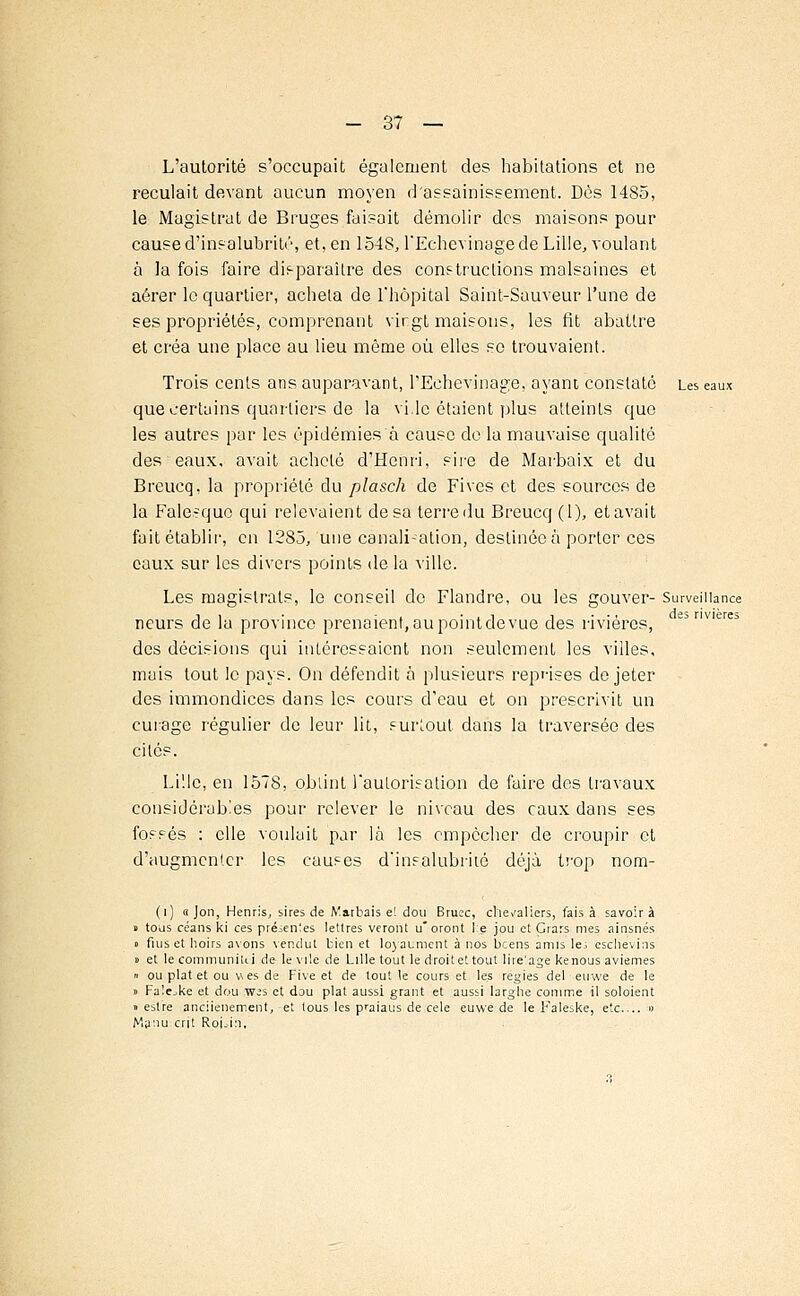 L'autorité s'occupait également des habitations et ne reculait devant aucun moyen d'assainissement. Dès 1485, le Magistrat de Bruges faisait démolir des maisons pour cause d'insalubrité, et, en 1548, l'Echevinagede Lille, voulant à la fois faire disparaître des conf tructions malsaines et aérer le quartier, acheta de l'hôpital Saint-Sauveur l'une de ses propriétés, comprenant vingt maisons, les fit abattre et créa une place au lieu même où elles se trouvaient. Trois cents ans auparavant, l'Echevinage, ayant constaté Les eaux que certains quartiers de la vi,le étaient plus atteints que les autres par les épidémies à cause de la mauvaise qualité des eaux, avait acheté d'Henri, sire de Marbaix et du Breucq. la propriété du plasch de Fives et des sources de la Falesque qui relevaient desa terre du Breucq (1), et avait fait établir, en 1285, une canali-ation, destinée à porter ces eaux sur les divers points de la ville. Les magistrats, le conseil de Flandre, ou les gouver- Surveillance j i • - . • . i i • • • des rivières neurs de la province prenaient, au point de vue des rivières, des décisions qui intéressaient non seulement les villes, mais tout le pays. On défendit à plusieurs reprises de jeter des immondices dans les cours d'eau et on prescrivit un curage régulier de leur lit, surtout dans la traversée des cités. Lille, en 1578, obtint l'autorisation de faire des travaux considérables pour relever le niveau des eaux dans ses fossés : elle voulait par là les empêcher de croupir et d'augmenter les causes d'insalubrité déjà trop nom- (i) « Jon, Henris, sires de Marbais e! dou Bruec, chevaliers, fais à savoir à t tous céans ki ces présentes lettres veront u'oront le jou et Çrars mes ainsnés » fiuset hoirs avons vendut bien et loyaumcnt à nos bcens amis le; eschevins o et le communitti de le vile de Lille tout le droite' tout lire'age kenous aviemes » ou plat et ou v es de Five et de tout le cours et les régies del euwe de le » Falejke et dou w-'s et dou plat aussi grant et aussi larglie comme il soloient » estre anciienement, et lous les praiaus de celé euwe de le Faleske, etc » Manu crû Roi.in,