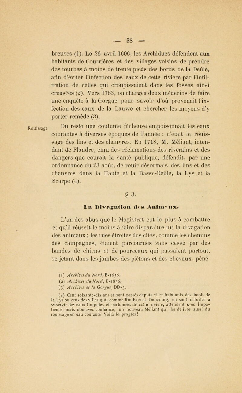 breuses (1). Le 26 avril 1606, les Archiducs défendent aux habitants de Courrières et des villages voisins de prendre des tourbes à moins de trente pieds des bords de la Deùle, afin d'éviter l'infection des eaux de cette rivière par l'infil- tration do celles qui croupissaient dans les fosses ainsi creusées (2). Vers 1763, on chargea deux médecins de faire une enquête à la Gorgue pour savoir d'où provenait l'in- fection des eaux de la Lauwe et chercher les moyens d'y porter remède (3). Rouissage Du rest« une coutume fâcheuse empoisonnait les eaux courantes à diverses époques de l'année : c'était le rouis- sage des lins et des chanvres. En 171S, M. Méfiant, inten- dant de Flandre, ému des réclamations des riverains et des dangers que courait la santé publique, défendit, par une ordonnance du 23 août, de rouir désormais des lins et des chanvres dans la Haute et la Bassc-Dcùle, la Lys et la Scarpe (4). §3. La Divagation des AnimiiiiXi L'un des abus que le Magislrat eut le plus à combattre et qu'il réussit le moins à faire disparaître fut la divagation des animaux ; les rues étroites des cités, comme les chemins des campagnes, étaient parcourues sans cesse par des bandes de chLns et de pourceaux qui passaient partout, se jetant dans les jambes des piétons et des chevaux, péné- (i) Archives du Nord, B-1636. (2) Archives du Nord, E-]8 5b. (3) A-clives de la Gorgue, DD-3. (4) Cent soixante-dix ans :e sont passés depuis et les habiiants de; bords de la Lys ou ceux des villes qui, comme Roubaix et Tourcoing, en sont réduites à se servir des eaux limpides et parfumées de Cttte rivière, attendent avec impa- tience, mais non avec confiance, un nouveau Méliant qui les dé ivre aussi du rouissage en eau couran'e Voilà le progrès!