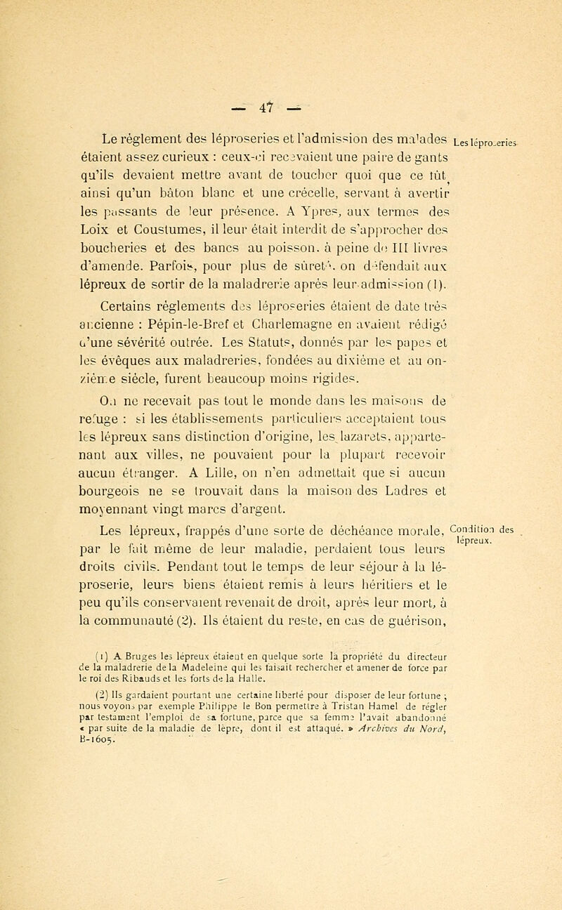 Le règlement des léproseries et l'admission des malades Les léproseries étaient assez curieux : ceux-ci recevaient une paire de gants qu'ils devaient mettre avant de toucher quoi que ce tût ainsi qu'un bâton blanc et une crécelle, servant a avertir les passants de leur présence. A Ypres, aux termes des Loix et Coustumes, il leur était interdit de s'approcher des boucheries et des bancs au poisson, à peine do III livres d'amende. Parfois, pour plus de suret'1, on défendait aux; lépreux de sortir de la maladrerie après leur-admission (1). Certains règlements dos léproseries étaient de date très ancienne : Pépin-le-Bref et Charlemagne en avaient rédigé o'une sévérité outrée. Les Statuts, donnés par les papes et les évêques aux maladreries, fondées au dixième et au on- zième siècle, furent beaucoup moins rigides. O.i ne recevait pas tout le monde dans les maisons de refuge : ti les établissements particuliers acceptaient tous les lépreux sans distinction d'origine, lesjazarets, apparte- nant aux villes, ne pouvaient pour la plupart recevoir aucun étranger. A Lille, on n'en admettait que si aucun bourgeois ne se trouvait dans la maison des Ladres et moyennant vingt marcs d'argent. Les lépreux, frappés d'une sorte de déchéance morale, Condition des i p • ï , il- i ■ i lépreux. par le lait même de leur maladie, perdaient tous leurs droits civils. Pendant tout le temps de leur séjour à la lé- proserie, leurs biens étaient remis à leurs héritiers et le peu qu'ils conservaient revenait de droit, après leur mort, à la communauté (2). Ils étaient du reste, en cas de guérison, (i) A Bruges les lépreux étaieut en quelque sorte la propriété du directeur de la maladrerie de la Madeleine qui les faisait rechercher et amener de force par le roi des Ribauds et les forts de la Halle. (2) Ils gardaient pourtant une certaine liberté pour disposer de leur fortune ; nous voyons par exemple Philippe le Bon permettre à Tristan Hamel de régler par testament l'emploi de sa fortune, parce que sa femm. l'avait abandonné « par suite de la maladie de lèpre, dont il est attaqué. » Archives du Nord, B-1605.