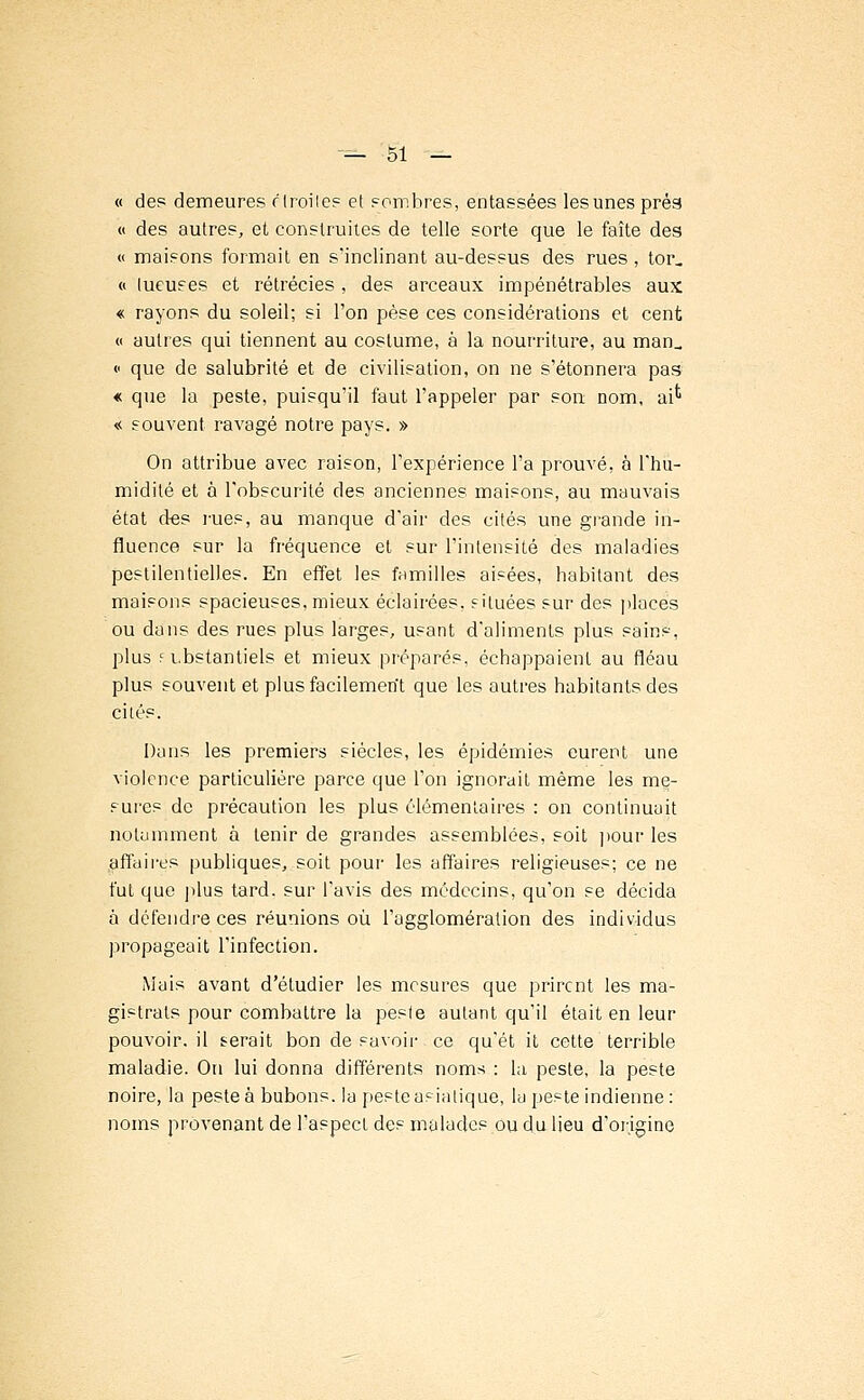 « des demeures r Iroiles et sombres, entassées les unes prés « des autres, et construites de telle sorte que le faîte des « maisons formait en s'inclinant au-dessus des rues , tor_ « tueuses et rétrécies , des arceaux impénétrables aux « rayons du soleil; si l'on pèse ces considérations et cent « autres qui tiennent au costume, à la nourriture, au man_ <■ que de salubrité et de civilisation, on ne s'étonnera pas * que la peste, puisqu'il faut l'appeler par son; nom, ai*1 « souvent ravagé notre pays. » On attribue avec raison, l'expérience l'a prouvé, à l'hu- midité et à l'obscurité des anciennes maisons, au mauvais état des rues, au manque d'air des cités une grande in- fluence sur la fréquence et sur l'intensité des maladies pestilentielles. En effet les familles aisées, habitant des maisons spacieuses, mieux éclairées, situées sur des places ou dans des rues plus larges, usant d'aliments plus sains, plus f i.bstantiels et mieux préparés, échappaient au fléau plus souvent et plus facilemerît que les autres habitants des cités. Dans les premiers siècles, les épidémies eurent une violence particulière parce que l'on ignorait même les me- sures de précaution les plus élémentaires : on continuait notamment à tenir de grandes assemblées, soit pour les affairés publiques, soit pour les affaires religieuses; ce ne fut que plus tard, sur l'avis des médecins, qu'on se décida à défendre ces réunions où l'agglomération des individus propageait l'infection. Mais avant d'étudier les mesures que prirent les ma- gistrats pour combattre la peste autant qu'il était en leur pouvoir, il serait bon de savoir ce qu'ét it cette terrible maladie. On lui donna différents noms : la peste, la peste noire, la peste à bubons, la peste asiatique, la peste indienne: noms provenant de l'aspect des malades ou du lieu d'origine