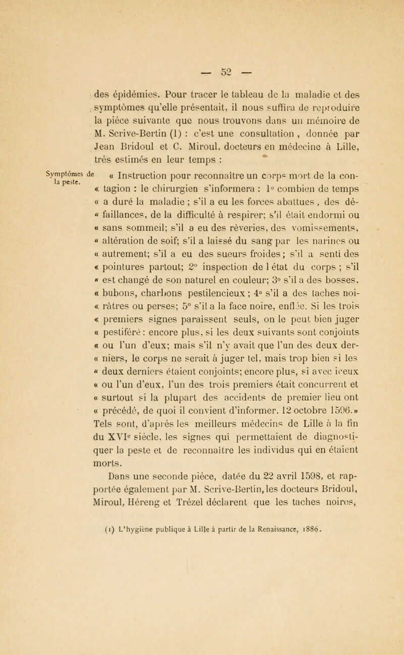 des épidémie?. Pour tracer le tableau de la maladie et des symptômes qu'elle présentait, il nous suffira de reproduite la pièce suivante que nous trouvons dans un mémoire de M. Scrive-Bertin (1) : c'est une consultation , donnée par Jean Bridoul et C. Miroul. docteurs en médecine à Lille, très estimés en leur temps : Symptômes de (( instruction pour reconnaître un corpe mort de la con- ia peste. ..... „ « tagion : le chirurgien s informera : lu combien de temps « a duré la maladie ; s'il a eu les forces abattues , des dé- « faillances, de la difficulté à respirer; s'il était endormi ou « sans sommeil; s'il a eu des rêveries, des vomissements, « altération de soif; s'il a laissé du sang par les narines ou « autrement; s'il a eu des sueurs froides; s'il a senti des « pointures partout; 2° inspection de 1 état du corps ; s'il « est changé de son naturel en couleur; 3° s'il a des bosses. « bubons, charbons peslilencieux ; 4° s'il a des taches noi- « ràtres ou perses; 5° s'il a la face noire, enflJe. Si les (rois « premiers signes paraissent seuls, on le peut bien juger « pestiféré : encore plus, si les deux suivants sont conjoints « ou l'un d'eux; mais s'il n'y avait que l'un des deux der- « niers, le corps ne serait à juger tel, mais trop bien si les « deux derniers étaient conjoints; encore plus, si avec ieeux « ou l'un d'eux, l'un des trois premiers était concurrent et « surtout si la plupart des accidents de premier lieu ont « précédé, de quoi il convient d'informer. 12 octobre 1506.» Tels sont, d'après les meilleurs médecins de Lille à la fin du XVIe siècle, les signes qui permettaient de diagnosti- quer la peste et de reconnaître les individus qui en étaient morts. Dans une seconde pièce, datée du 22 avril 1598, et rap- portée également par M. Scrive-Bertin,les docteurs Bridoul, Miroul, Héreng et Trézel déclarent que les taches noires,