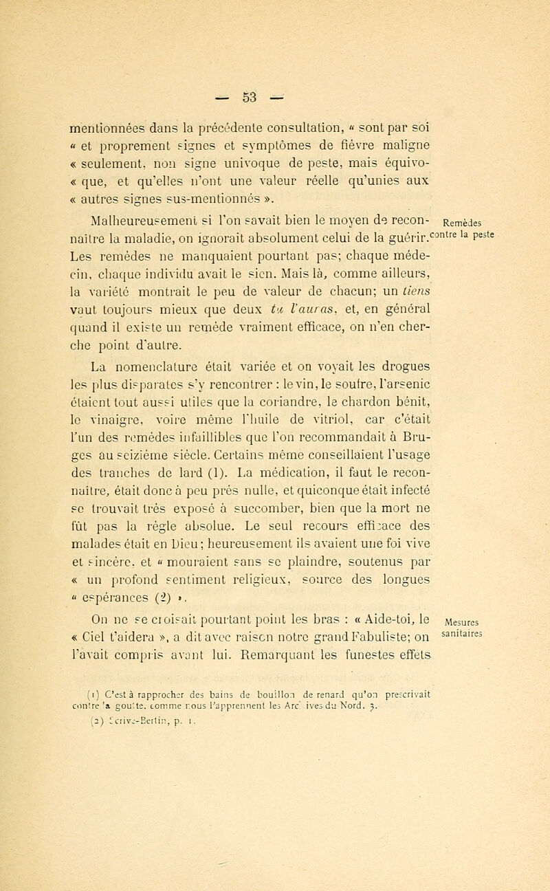 mentionnées dans la précédente consultation, « sont par soi a et proprement signes et symptômes de fièvre maligne « seulement, non signe univoque de peste, mais équivo- « que, et qu'elles n'ont une valeur réelle qu'unies aux « autres signes sus-mention nés ». Malheureusement si l'on savait bien le moyen de recon- Remèdes naître la maladie, on ignorait absolument celui de la guérir.contre la Pe3te Les remèdes ne manquaient pourtant pas; chaque méde- cin, chaque individu avait le sien. Mais là, comme ailleurs, la variété montrait le peu de valeur de chacun; un tiens vaut toujours mieux que deux tu l'auras, et, en général quand il existe un remède vraiment efficace, on n'en cher- che point d'autre. La nomenclature était variée et on voyait les drogues les plus disparates s'y rencontrer : le vin, le soufre, l'arsenic étaient tout aussi utiles que la coriandre, le chardon bénit, le vinaigre, voire même l'huile de vitriol, car c'était l'un des remèdes infaillibles que l'on recommandait à Bru- ges au seizième siècle. Certains même conseillaient l'usage des tranches de lard (1). La médication, il faut le recon- naître, était donc à peu prés nulle, et quiconque était infecté se trouvait très exposé à succomber, bien que la mort ne fût pas la régie absolue. Le seul recours effi;ace des malades était en Dieu ; heureusement ils avaient une foi vive et sincère, et « mouraient sans se plaindre, soutenus par « un profond sentiment religieux, source des longues « espérances (2) >, On ne se croisait pourtant point les bras : « Aide-toi, le Mesures « Ciel t'aidera », a dit avec raison notre grand Fabuliste; on sanitaire3 l'avait compris avant lui. Remarquant les funestes effets (i) C'est à rapprocher des bains de bouillon de renard qu'on prescrivait contre 'a gou'.te. comme r.ous l'apprennent les Arc' ivesdu Nord. 3. (2) Ccrivc-Eettin, p. 1.