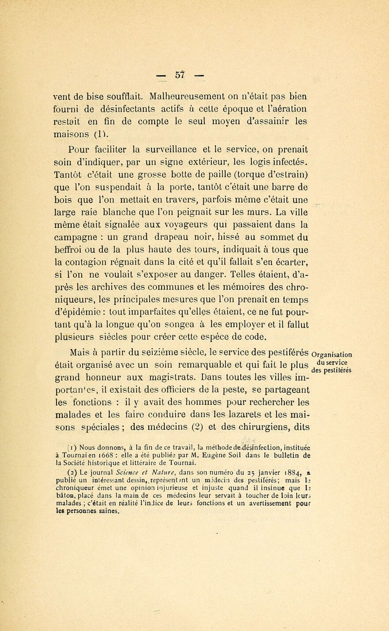 vent de bise soufflait. Malheureusement on n'était pas bien fourni de désinfectants actifs à cette époque et l'aération restait en fin de compte le seul moyen d'assainir les maisons (1). Pour faciliter la surveillance et le service, on prenait soin d'indiquer, par un signe extérieur, les logis infectés. Tantôt c'était une grosse botte de paille (torque d'cslrain) que l'on suspendait à la porte, tantôt c'était une barre de bois que l'on mettait en travers, parfois même c'était une large raie blanche que l'on peignait sur les murs. La ville même était signalée aux voyageurs qui passaient dans la campagne : un grand drapeau noir, hissé au sommet du beffroi ou de la plus haute des tours, indiquait à tous que la contagion régnait dans la cité et qu'il fallait s'en écarter, si l'on ne voulait s'exposer au danger. Telles étaient, d'a- près les archives des communes et les mémoires des chro- niqueurs, les principales mesures que l'on prenait en temps d'épidémie : tout imparfaites qu'elles étaient, ce ne fut pour- tant qu'à la longue qu'on songea à les employer et il fallut plusieurs siècles pour créer cette espèce de code. Mais à partir du seizième siècle, le service des pestiférés organisation était organisé avec un soin remarquable et qui fait le plus duservlce, grand honneur aux magistrats. Dans toutes les villes im- portai!'es, il existait des officiers de la peste, se partageant les fonctions : il y avait des hommes pour rechercher les malades et les faire conduire dans les lazarets et les mai- sons spéciales ; des médecins (2) et des chirurgiens, dits (i) Nous donnons, à la fin de ce travail, la méthode dejiésinfection, instituée à Tournai en 1668 : elle a été publiée par M. Eugène Soil dans le bulletin de la Société historique et littéraire de Tournai. (2) Le journal Science et Nature, dans son numéro du 25 janvier 1884, a publié un intéressant dessin,,représentjnt un médecin des pestiférés; mais \t chroniqueur émet une opinion injurieuse et injuste quand il insinue que 1; bâton, placé dans la main de ces médecins leur servait à toucher de loin leuri malades ; c'était en réalité l'indice de leurs fonctions et un avertissement pour lei personnes saines.