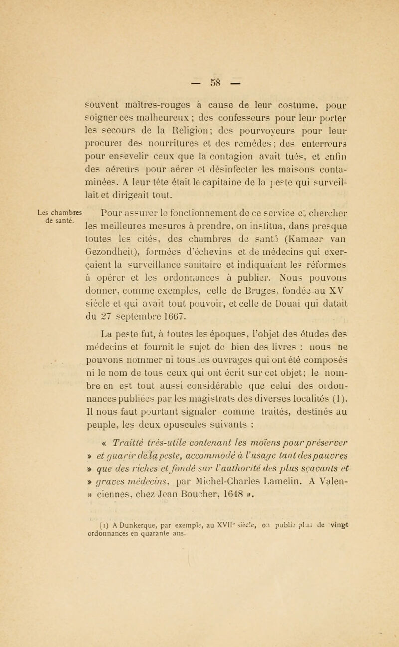 souvent maitres-rouges à cause de leur costume, pour soigner ces malheureux ; des confesseurs pour leur porter les secours de la Religion; des pourvoyeurs pour leur procurer des nourritures et des remèdes: des enterreurs pour ensevelir ceux que la contagion avait tués, et enfin des aéreurs pour aérer et désinfecter les maisons conta- minées. A leur tète était le capitaine de la [este qui surveil- lait et dirigeait tout. Les chambres Pour assurer le fonctionnement de ce service oL chercher de santé. . ... , . ... les meilleures mesures a prendre, on institua, dans presque toutes les cités, des chambres de santi (Kameer van Gezondheii), formées d'échevins et de médecins qui exer- çaient la surveillance sanitaire et indiquaient le- réformes à opérer et les ordonnances à publier. Nous pouvons donner, comme exemples, celle de Bruges, fondée au XV siècle et qui avait tout pouvoir, et celle de Douai qui datait du 27 septembre 1GG7. La peste fut, à toutes les époques, l'objet des études des médecins et fournit le sujet de bien des livres : nous ne pouvons nommer ni tous les ouvrages qui ont été composés ni le nom de tous ceux qui ont écrit sur cet objet: le nom- bre en est tout aussi considérable que celui des ordon- nances publiées par les magistrats des diverses localités (1). 11 nous faut pourtant signaler comme traités, destinés au peuple, les deux opuscules suivants : « Traitlè très-utile contenant les moïens pour préserver » et (juarir delà peste, accommodé à l'usage tant des pauores » que des riches et fondé sur l'aulhorité des plus sçacants et » graves médecins, par Michel-Charles Lamelin. A Valen- » ciennes. chez Jean Boucher. 1648 ». (i) A Dunkerque, par exemple, au XVIIe siècle, 0:1 publij plj: de vingt ordonnances en quarante ans.