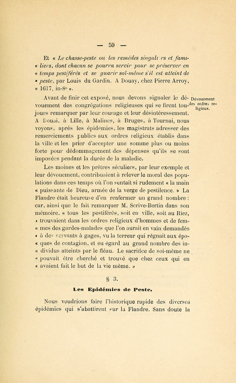 Et « Le chasse-peste ou Les remèdes singuli rs et famt- « tiers, dont chacun se pourra servir pour se préserver en « temps pestiférés et se guarir soi-même s'il est atteint de « peste, par Louis du Gardin. A Douay, chez Pierre Arroy, « 1617, in-8°». Avant de finir cet exposé, nous devons signaler le dé- Dévouement vouement des congrégations religieuses qui se firent tou-des..oldrei re~ jours remarquer par leur courage et leur désintéressement. A Douai, à Lille, à Malines, à Bruges, à Tournai, nous voyons, après les épidémies, les magistrats adresser des remerciements publics aux ordres religieux établis dans la ville et les prier d'accepter une somme plus ou moins forte pour dédommagement des dépenses qu'ils se sont imposées pendant la durée de la maladie. Les moines et les prêtres séculiers, par leur exemple et leur dévouement, contribuaient à relever le moral des popu- lations dans ces temps où l'on sentait si rudement « la main « puissante de Dieu, armée de la verge de pestilence. » La Flandre était heureuse d'en renfermer un grand nombre : car, ainsi que le fait remarquer M. Scrive-Bertin dans son mémoire, « tous les pestiférés, soit en ville, soit au Riez, « trouvaient dans les ordres religieux d'hommes et de fem- « mes des gardes-malades que l'on aurait en vain demandés * à des servants à gages, vu la terreur qui régnait aux épo- « ques de contagion, et eu égard au grand nombre des in- « dividus atteints par le fléau. Le sacrifice de soi-même ne « pouvait être cherché et trouvé que chez ceux qui en « avaient fait le but de la vie même. » § 3. Les Epidémies «le Peste. Nous voudrions faire l'historique rapide des diverses épidémies qui s'abattirent sur la Flandre. Sans doute la