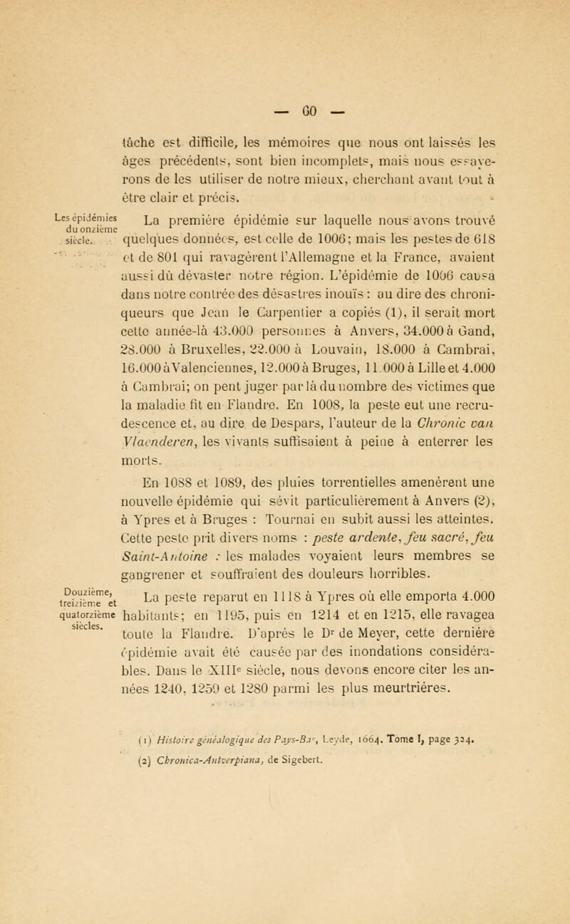 tâche est difficile, les mémoires que nous ont laissés les âges précédents, sont bien incomplet-, mais nous essaye- rons de les utiliser de notre mieux, cherchant avant tout à être clair et précis. Les épidémies La première épidémie sur laquelle nous avons trouvé du onzième siècle. quelques données, est celle de 1006; mais les pestes de GIS et de 801 qui ravagèrent l'Allemagne et la France, avaient aussi dû dévaster notre région. L'épidémie de 1006 causa dans notre contrée des désastres inouïs : au dire des chroni- queurs que Jean le Carpentier a copiés (1), il serait mort cette année-là 43.000 personr.es à Anvers, 34.000à Gand, 28.000 à Bruxelles, 22.000 à Louvain, 1S.000 à Cambrai, 16.000 àValenciennes, 12.000 à Bruges, 11.000 à Lille et 4.000 à Cambrai; on pent juger par là du nombre des victimes que la maladie fit en Flandre. En 100S, la peste eut une recru- descence et. au dire de Despars, l'auteur de la Chronic van Vlacnderen, les vivanls suffisaient à peine à enterrer les morls. En 1088 et 1089, des pluies torrentielles amenèrent une nouvelle épidémie qui sévit particulièrement à Anvers (2). à Ypres et à Bruges : Tournai en subit aussi les atteintes. Cette peste prit divers noms : peste ardente, feu sacré, feu Saini-Atttoine : les malades voyaient leurs membres se gangrener et souffraient des douleurs horribles. treWèmîTct La Pesle reParut en 1118 à Ypres où elle emporta 4.000 quatorzième habitants; en 1195, puis en 1214 et en 1215, elle ravagea toute la Flandre. D'après le Dr de Meyer, cette dernière épidémie avait été causée par des inondations considéra- bles. Dans le XIIIe siècle, nous devons encore citer les an- nées 1240, 1259 et 1280 parmi les plus meurtrières. ( i ) Histoire généalogique des Pays-B.i-, Leyde, 1004. Tome 1, page 324. (2) Cbronica-Autverpiana, de Sigebert.