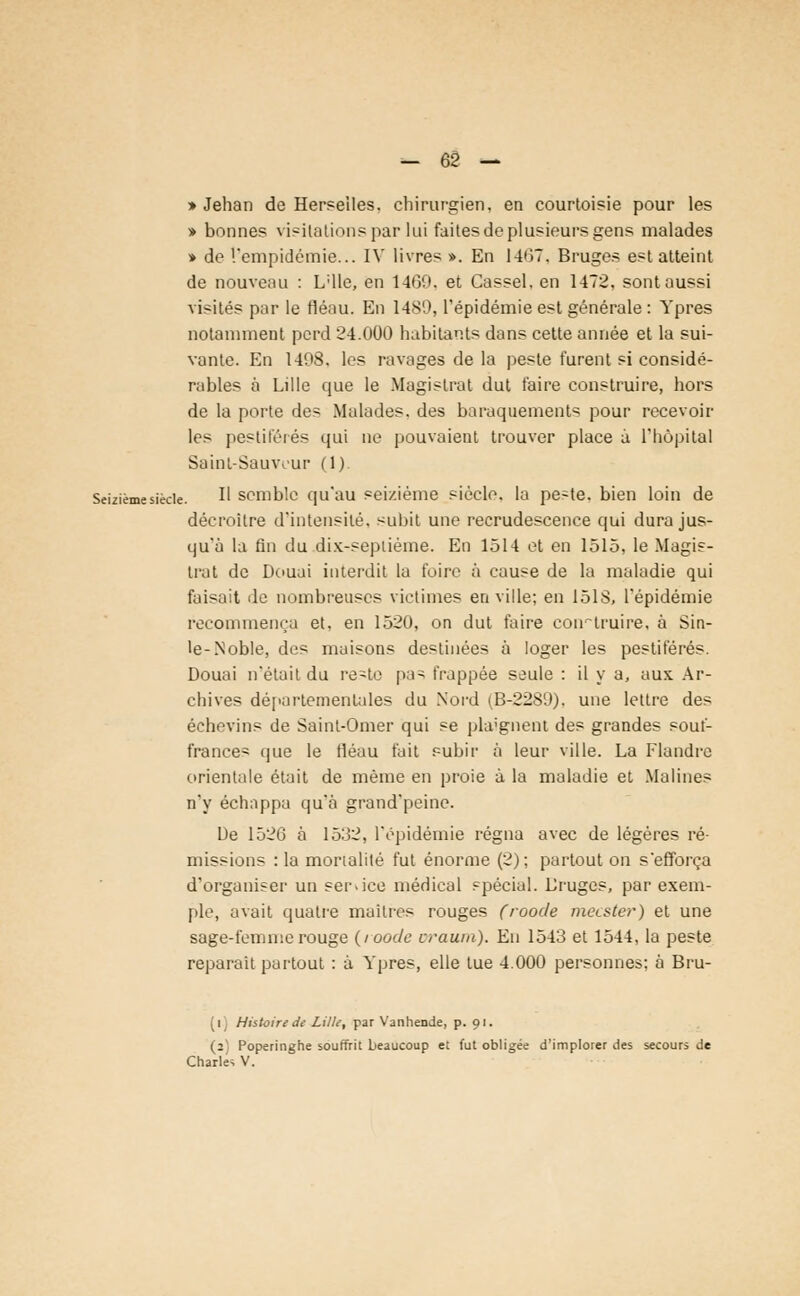 » Jehan de Herseiles. chirurgien, en courtoisie pour les » bonnes visilationspar lui faites de plusieurs gens malades » de l'empidémie... IV livres ». En 1407. Bruges est atteint de nouveau : L'Ile, en 1469, et Cassel. en 1-472, sont aussi visités par le fléau. En 1489, l'épidémie est générale : Ypres notamment perd 24.000 habitants dans cette année et la sui- vante. En 1408. les ravages de la peste furent si considé- rables à Lille que le Magistrat dut faire construire, hors de la porte des Malades, des baraquements pour recevoir les pestiférés qui ne pouvaient trouver place à l'hôpital Saint-Sauwur (1) Seizième siècle. H semble quau seizième siècle, la peste, bien loin de décroître d'intensité, subit une recrudescence qui dura jus- qu'à la fin du dix-sepliéme. En 1514 et en 1515, le Magis- trat de Douai interdit la foire à cause de la maladie qui faisait de nombreuses victimes en ville; en loi S, l'épidémie recommença et. en 1520, on dut faire construire, à Sin- le-Noble, des maisons destinées à loger les pestiférés. Douai n'était du re-te pas frappée seule : il y a, aux Ar- chives départementales du Nord (B-2289). une lettre des échevins de Sainl-Omer qui se plaignent des grandes souf- france- que le fléau fait subir à leur ville. La Flandre orientale était de même en proie à la maladie et Malines n'y échappa qu'à grand'peine. De 1526 à 1532, l'épidémie régna avec de légères ré- missions : la mortalité fut énorme (2); partout on s'efforça d'organiser un ser-ice médical spécial. Lruges, par exem- ple, avait quatre maitres rouges (roode mecster) et une sage-femme rouge (roode oraum). En 1543 et 1544, la peste reparait partout : à Ypres, elle tue 4.000 personnes; à Bru- (i) Histoire de Lille, par Vanhende, p. 91. (2) Poperinghe souffrit beaucoup et fut obligée d'implorer des secours de Charles V.