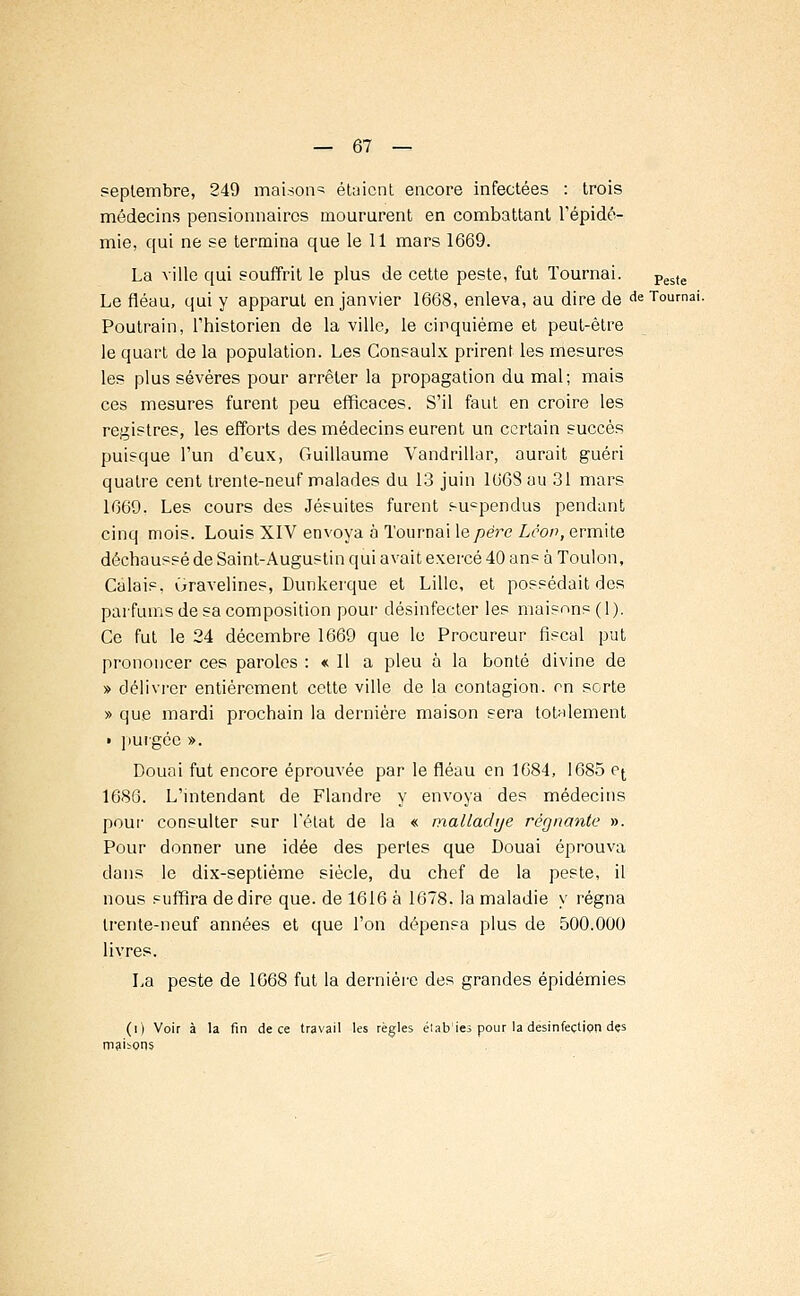 septembre, 249 maison^ étaient encore infectées : trois médecins pensionnaires moururent en combattant l'épidé- mie, qui ne se termina que le 11 mars 1669. La ville qui souffrit le plus de cette peste, fut Tournai. Peste Le fléau, qui y apparut en janvier 1668, enleva, au dire de de Tournai. Poutrain, l'historien de la ville, le cinquième et peut-être le quart de la population. Les Consaulx prirent les mesures les plus sévères pour arrêter la propagation du mal; mais ces mesures furent peu efficaces. S'il faut en croire les registres, les efforts des médecins eurent un certain succès puisque l'un d'eux, Guillaume Vandrillar, aurait guéri quatre cent trente-neuf malades du 13 juin 106Sau 31 mars 1669. Les cours des Jésuites furent sucpendus pendant cinq mois. Louis XIV envoya à Tournai \epëre Lcov, ermite déchaussé de Saint-Augustin qui avait exercé 40 ans à Toulon, Calais, Gravelines, Dunkerque et Lille, et possédait des parfums de sa composition pour désinfecter les maisons ( 1 ). Ce fut le 24 décembre 1669 que le Procureur fiscal put prononcer ces paroles : « Il a pieu à la bonté divine de » délivrer entièrement cette ville de la contagion, en sorte » que mardi prochain la dernière maison sera totalement t purgée ». Douai fut encore éprouvée par le fléau en 1684, 1685 o^ 1686. L'intendant de Flandre y envoya des médecins pour consulter sur l'état de la « malladye régnante ». Pour donner une idée des perles que Douai éprouva dans le dix-septième siècle, du chef de la peste, il nous suffira de dire que. de 1616 à 1678. la maladie y régna trente-neuf années et que l'on dépensa plus de 500.000 livres. La peste de 1G68 fut la dernière des grandes épidémies (0 Voir à la fin de ce travail les règles élab'ies pour la désinfection des maibons