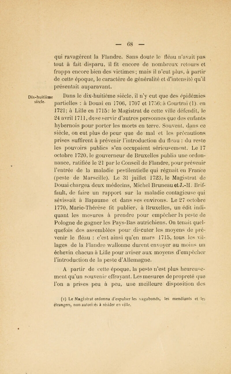 qui ravagèrent la Flandre. Sans doute le fléau n'avait pas tout à fait disparu, il fit encore de nombreux retours et frappa encore bien des victimes; mais il n'eut plus, à partir de cette époque, le caractère de généralité et d'intensité qu'il présentait auparavant. Dix-huitième Dans le dix-huitième siècle, il n'y eut que des épidémies siècle. partielles : à Douai en 1706, 1707 et 1756; à Courtrai (1). en 1721; à Lille en 1715: le Magistrat de cette ville défendit, le 24 avril 1711, dese servir d'autres personnes que des enfants hybernois pour porter les morts en terre. Souvent, dans ce siècle, on eut plus de peur que de mal et les précautions prises suffirent à prévenir l'introduction du tlouu : du reste les pouvoirs publics s'en occupaient sérieusement. Le 17 octobre 1720, le gouverneur de Bruxelles publia une ordon- nance, ratifiée le 21 par le Conseil de Flandre, pour prévenir l'entrée de la maladie pestilentielle qui régnait en France (peste de Marseille). Le 31 juillet 1723, le Magistrat de Douai chargea deux médecins, Michel Bruneauet J.-H. Brif- fault, de faire un rapport sur la maladie contagieuse qui sévissait à Bapaume et dans ses environs. Le 27 octobre 1770, Marie-Thérèse fit publier, à Bruxelles, un édit indi- quant les mesures à prendre pour empêcher la peste de Pologne de gagner les Pays-Bas autrichiens. On tenait quel- quefois des assemblées pour discuter les moyens de pré- venir le fléau : c'est ainsi qu'en mars 1715, tous les vil- lages de la Flandre wallonne durent envoyer au moins un échevin chacun à Lille pour aviser aux moyens d'empêcher l'introduction de la peste d'Allemagne. A partir de cette époque, la peste n'est plus heureuse- ment qu'un souvenir effrayant. Lesmesures de propreté que l'on a prises peu à peu, une meilleure disposition des (i) Le Magistrat ordonna d'expulser les vagabonds, les mendiants et Içs étrangers, non autoriiés à résider en ville,