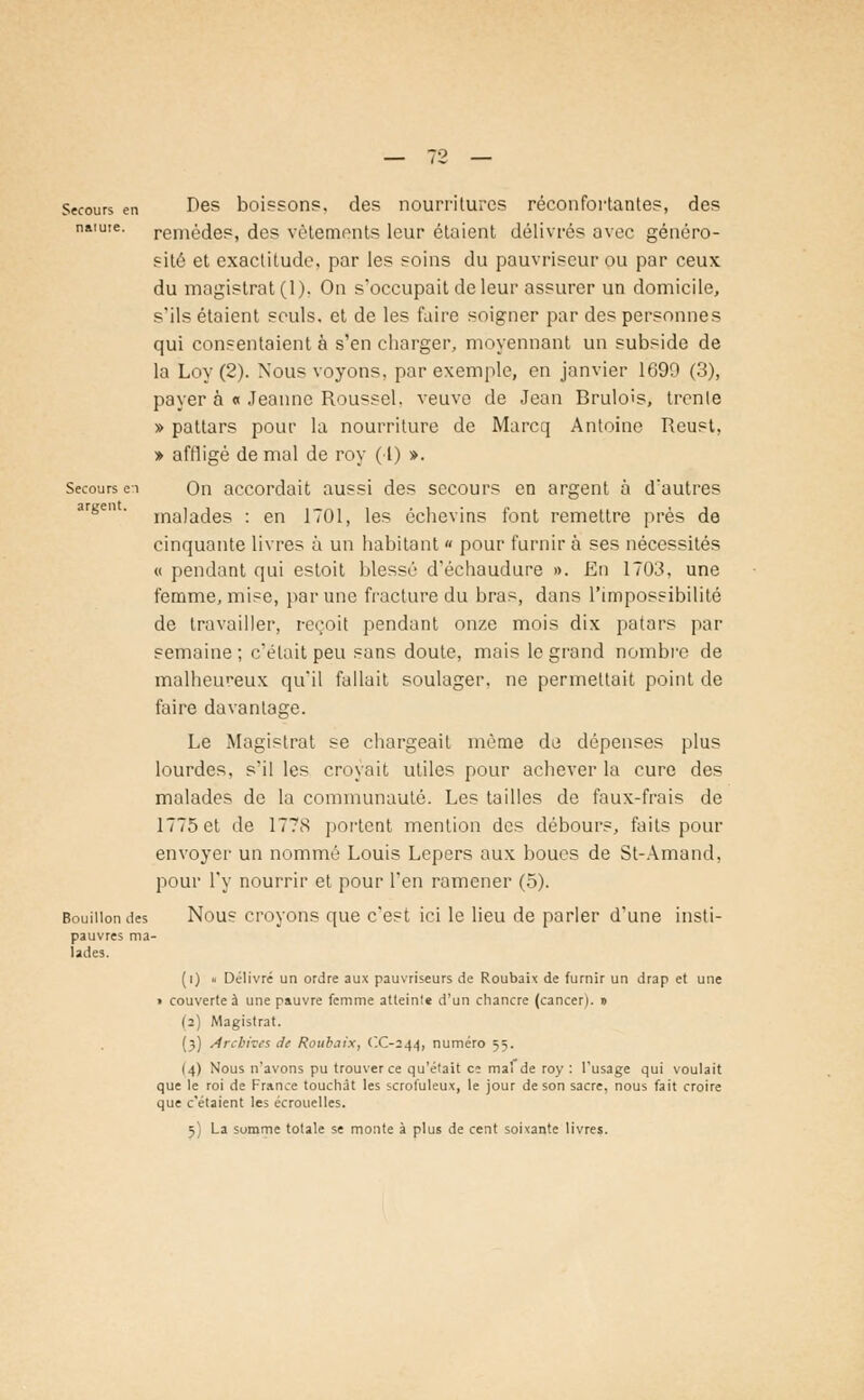 Secours en Des boissons, des nourritures réconfortantes, des naïuie. remèdes, des vêtements leur étaient délivrés avec généro- sité et exactitude, par les soins du pauvriscur ou par ceux du magistrat (1). On s'occupait de leur assurer un domicile, s'ils étaient seuls, et de les faire soigner par des personnes qui consentaient à s'en charger, moyennant un subside de la Loy (2). Nous voyons, par exemple, en janvier 1699 (3), payer à « Jeanne Roussel, veuve de Jean Brulois, trente » pattars pour la nourriture de Marcq Antoine Reust, > affligé de mal de roy (1) ». Secoursei On accordait aussi des secours en argent à d'autres argen ' malades : en 1701, les échevins font remettre près de cinquante livres à un habitant « pour furnirà ses nécessités « pendant qui estoit blessé d'échaudure ». En 1703, une femme, mise, par une fracture du bras, dans l'impossibilité de travailler, reçoit pendant onze mois dix patars ]mi- semaine ; c'était peu sans doute, mais le grand nombre de malheureux qu'il fallait soulager, ne permettait point de faire davantage. Le Magistrat se chargeait même de dépenses plus lourdes, s'il les croyait utiles pour achever la cure des malades de la communauté. Les tailles de faux-frais de 1775 et de 1778 portent mention des débours, faits pour envoyer un nommé Louis Lepers aux boues de St-Amand, pour l'y nourrir et pour l'en ramener (5). Bouillon des Nous croyons que c'est ici le lieu de parler d'une insti- pauvres ma- lades. (i) « Délivré un ordre aux pauvriseurs de Roubaix de furnir un drap et une i couverte à une pauvre femme atteints d'un chancre (cancer). » (2) Magistrat. (3) Archives Je Roubaix, (X-244, numéro =;=;. (4) Nous n'avons pu trouver ce qu'était ci mal de roy : l'usage qui voulait que le roi de France touchât les scrofuleux, le jour de son sacre, nous fait croire que c'étaient les écrouelles.