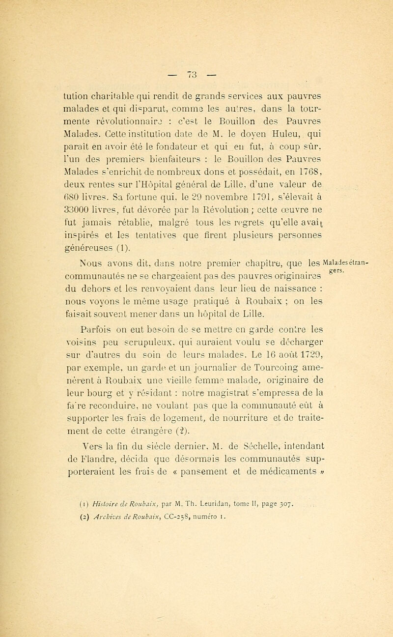 tution charitable qui rendit de grands services aux pauvres malades et qui disparut, comme les autres, dans la tour- mente révolutionnaire : c'est le Bouillon des Pauvres Malades. Cette institution date de M. le doyen Huleu, qui paraît en avoir été le fondateur et qui en fut, à coup sûr, l'un des premiers bienfaiteurs : le Bouillon des Pauvres Malades s'enrichit de nombreux dons et possédait, en 1768, deux rentes sur l'Hôpital général de Lille, d'une valeur de 080 livres. Sa fortune qui, le 29 novembre 1791, s'élevait à 33000 livres, fut dévorée par la Bévolution ; cette œuvre ne fut jamais rétablie, malgré tous les regrets qu'elle avait, inspirés et les tentatives que firent plusieurs personnes généreuses (1). Nous avons dit, dans notre premier chapitre, que les Maladesétran- , ■ . , ... gers. communautés ne se chargeaient pas des pauvres originaires du dehors et les renvoyaient dans leur lieu de naissance : nous voyons le même usage pratiqué à Boubaix ; on les faisait souvent mener dans un hôpital de Lille. Parfois on eut besoin de se mettre en garde contre les voisins peu scrupuleux, qui auraient voulu se décharger sur d'autres du soin de leurs malades. Le 16 août 1729, par exemple, un garde et un journalier de Tourcoing ame- nèrent à Boubaix une vieille femme malade, originaire de leur bourg et y résidant : notre magistrat s'empressa de la fa're reconduire, ne voulant pas que la communauté eût à supporter les frais de logement, de nourriture et de traite- ment de cette étrangère (2). Vers la fin du siècle dernier, M. de Séchelle, intendant de Flandre, décida que désormais les communautés sup- porteraient les frais de « pansement et de médicaments » (i) Histoire de Roubaix, par M. Th. Leuridan, tome II, page 507. (2) Archives de Roubaix, CC-25S, numéro I.