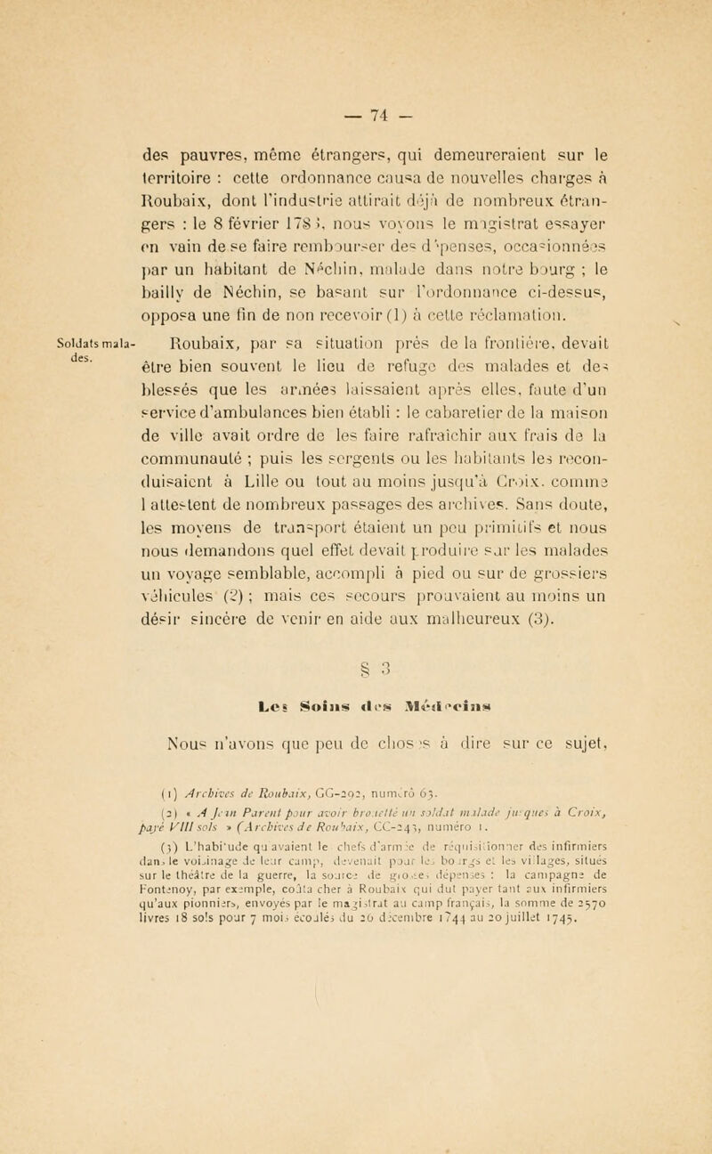 des. — 74 - des pauvres, même étrangers, qui demeureraient sur le territoire : cette ordonnance causa de nouvelles charges à Roubaix, dont l'industrie attirait déjà de nombreux étran- on vain de se faire rembourser des dépenses, occa°ionnées par un habitant de Néchin, malade dans notre bourg ; le bailly de Néchin, se basant sur l'ordonnance ci-dessus, opposa une tin de non recevoir (1) à cette réclamation. SoUatsmaia- Roubaix, par sa situation prés de la frontière, devait être bien souvent le lieu de refuge des malades et de^ blessés que les années laissaient après elles, faute d'un service d'ambulances bien établi : le cabaret ie,r de la maison de ville avait ordre de les faire rafraîchir aux frais de la communauté ; puis les sergents ou les habitants les recon- duisaient à Lille ou tout au moins jusqu'à Croix, comme 1 attestent de nombreux passages des archives. Sans doute, les moyens de transport étaient un peu primitifs et nous nous demandons quel effet devait produire sur les malades un voyage semblable, accompli a pied ou sur de grossiers véhicules (2) ; mais ces secours prouvaient au moins un désir sincère de venir en aide aux malheureux (3). § 3 Lc« Soins des Mt'ii<*cîiis Nous n'avons que peu de clios >s à dire sur ce sujet, I i) Archives de Roubaix, GG-292, numéro 63. (2) • A Jein Parent pour avoir brouetté un soldai malade jurques à Croix, payé Vlllsois » (Arcbivesde Roubaix, CC-243, numéro 1. (}) L'habi'ude qu avaient le chefs d'à rm ■■• de réqui 1 ioivier des infirmiers dan., le voLinage de leur camp, devenait pou le bo rgs et les villages, situés sur le théâtre de la guerre, la source de giO.£.e; dépenses: la campagne de Kontenoy, par exemple, coûta cher à Roubaix qui dut payer tant aux infirmiers qu'aux pionniers, envoyés par le magistrat au camp français, la somme de 2570 livres 18 sois pour 7 moi. écoulés du :o décembre 1744 au 20 juillet 1745.